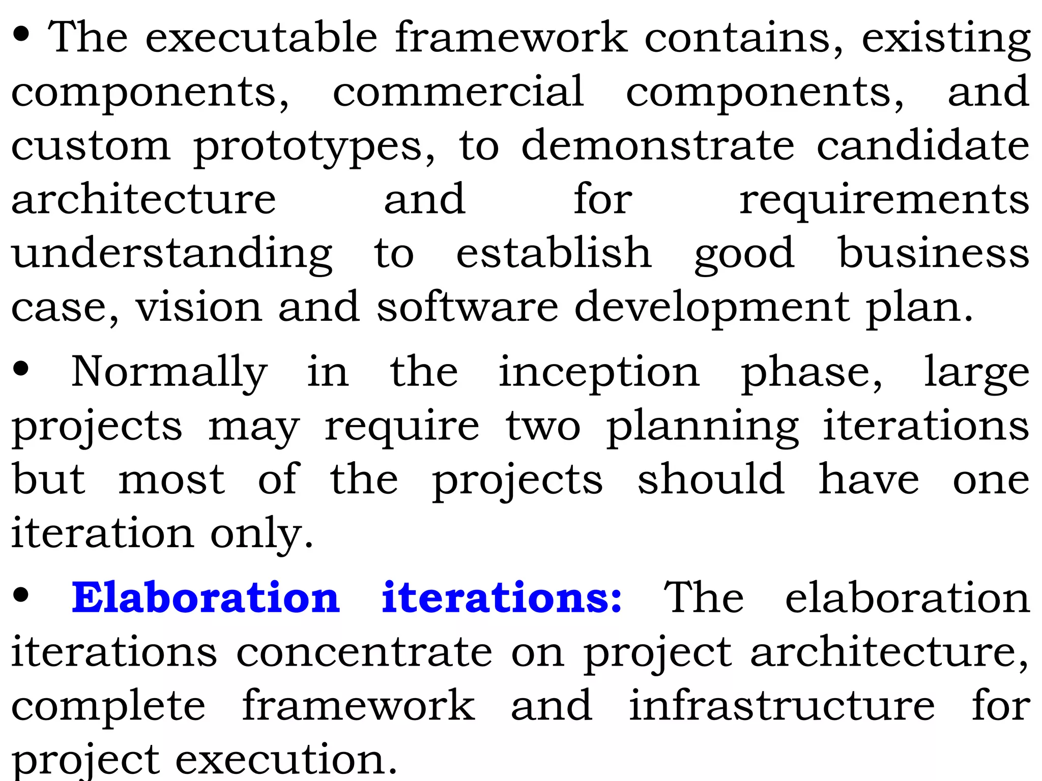 • The executable framework contains, existing
components, commercial components, and
custom prototypes, to demonstrate candidate
architecture and for requirements
understanding to establish good business
case, vision and software development plan.
• Normally in the inception phase, large
projects may require two planning iterations
but most of the projects should have one
iteration only.
• Elaboration iterations: The elaboration
iterations concentrate on project architecture,
complete framework and infrastructure for
project execution.
 