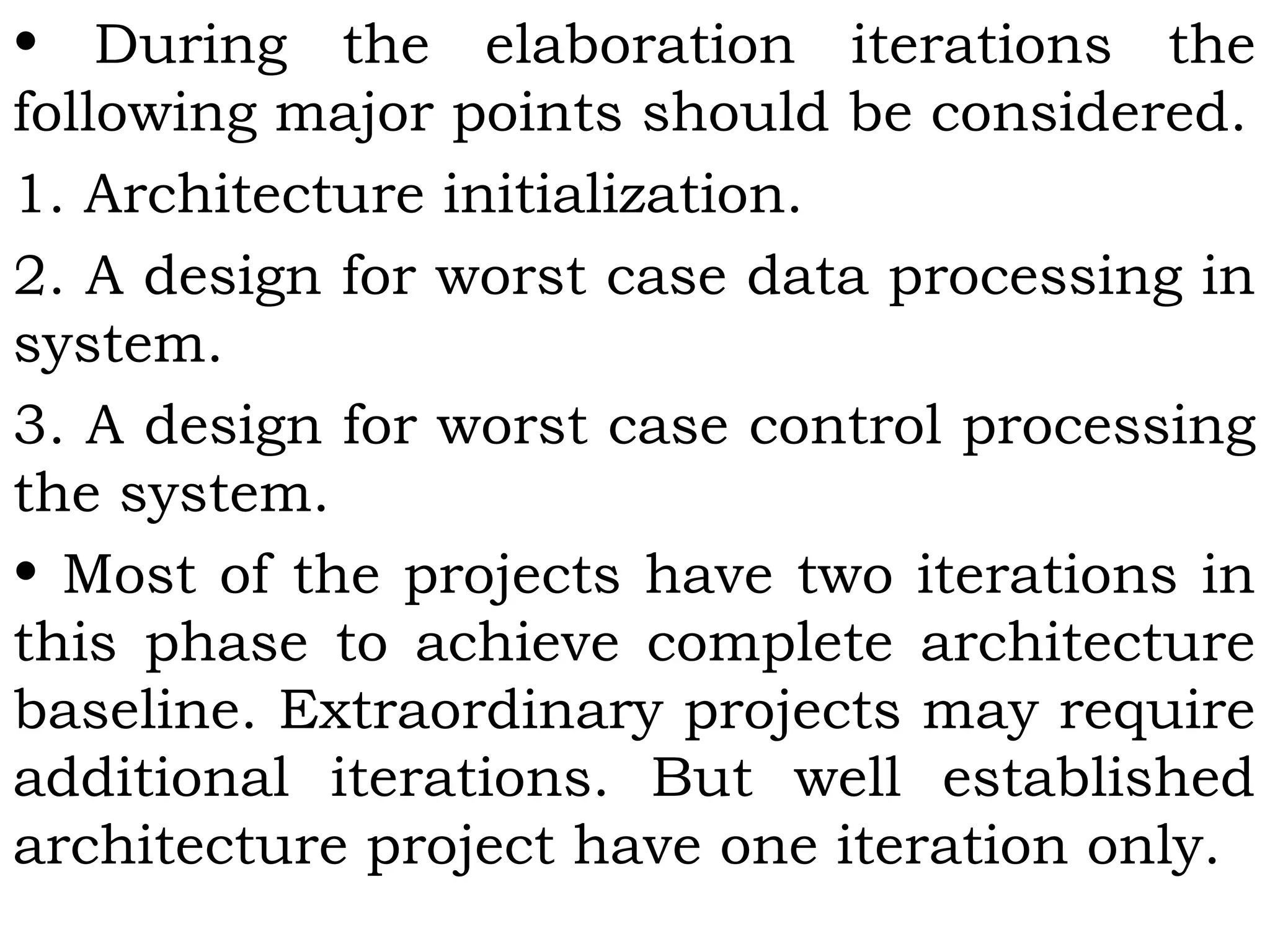 • During the elaboration iterations the
following major points should be considered.
1. Architecture initialization.
2. A design for worst case data processing in
system.
3. A design for worst case control processing
the system.
• Most of the projects have two iterations in
this phase to achieve complete architecture
baseline. Extraordinary projects may require
additional iterations. But well established
architecture project have one iteration only.
 