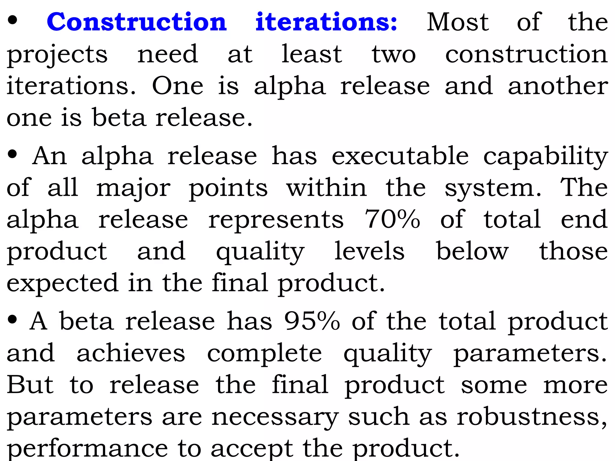 • Construction iterations: Most of the
projects need at least two construction
iterations. One is alpha release and another
one is beta release.
• An alpha release has executable capability
of all major points within the system. The
alpha release represents 70% of total end
product and quality levels below those
expected in the final product.
• A beta release has 95% of the total product
and achieves complete quality parameters.
But to release the final product some more
parameters are necessary such as robustness,
performance to accept the product.
 