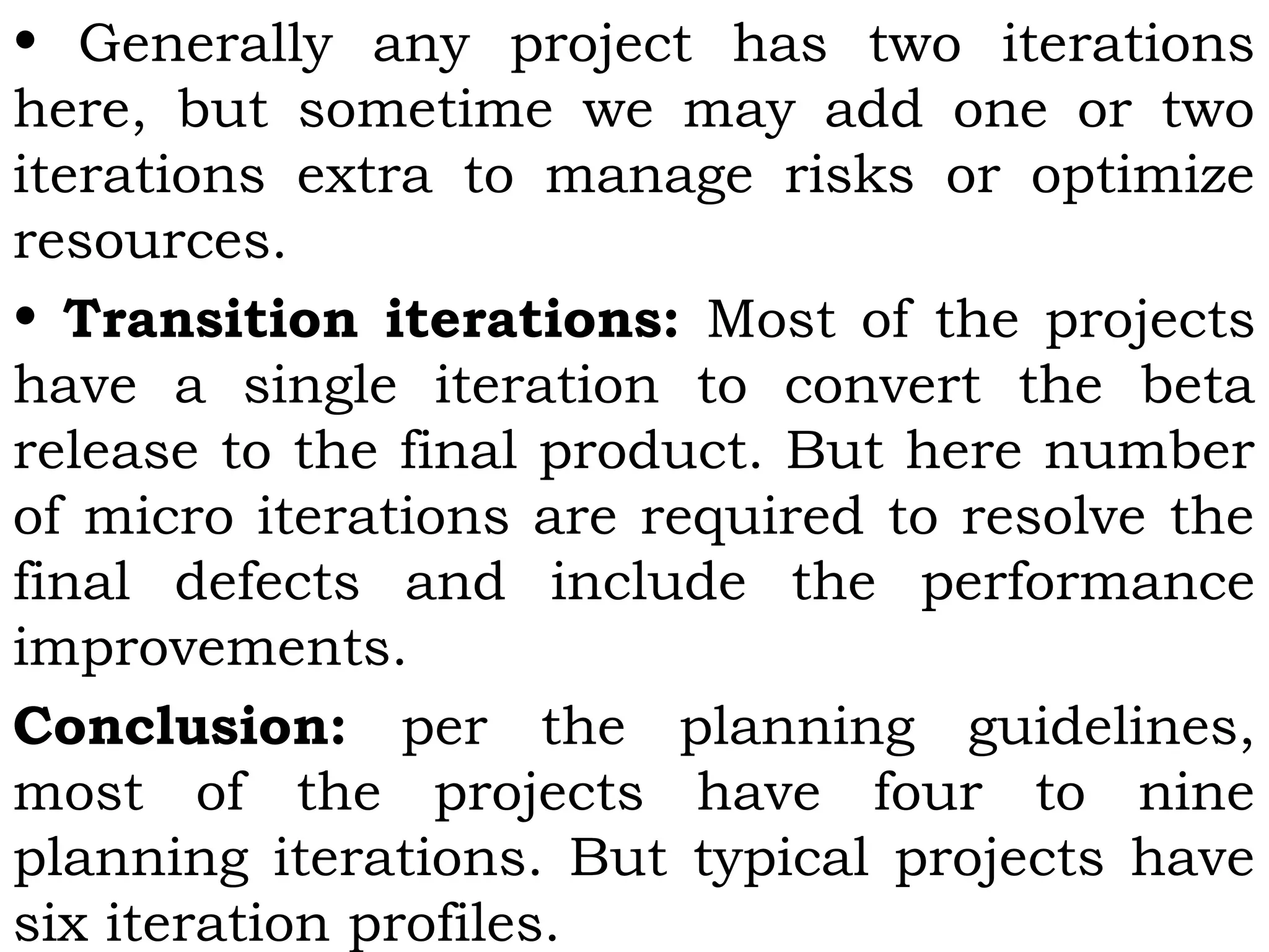 • Generally any project has two iterations
here, but sometime we may add one or two
iterations extra to manage risks or optimize
resources.
• Transition iterations: Most of the projects
have a single iteration to convert the beta
release to the final product. But here number
of micro iterations are required to resolve the
final defects and include the performance
improvements.
Conclusion: per the planning guidelines,
most of the projects have four to nine
planning iterations. But typical projects have
six iteration profiles.
 