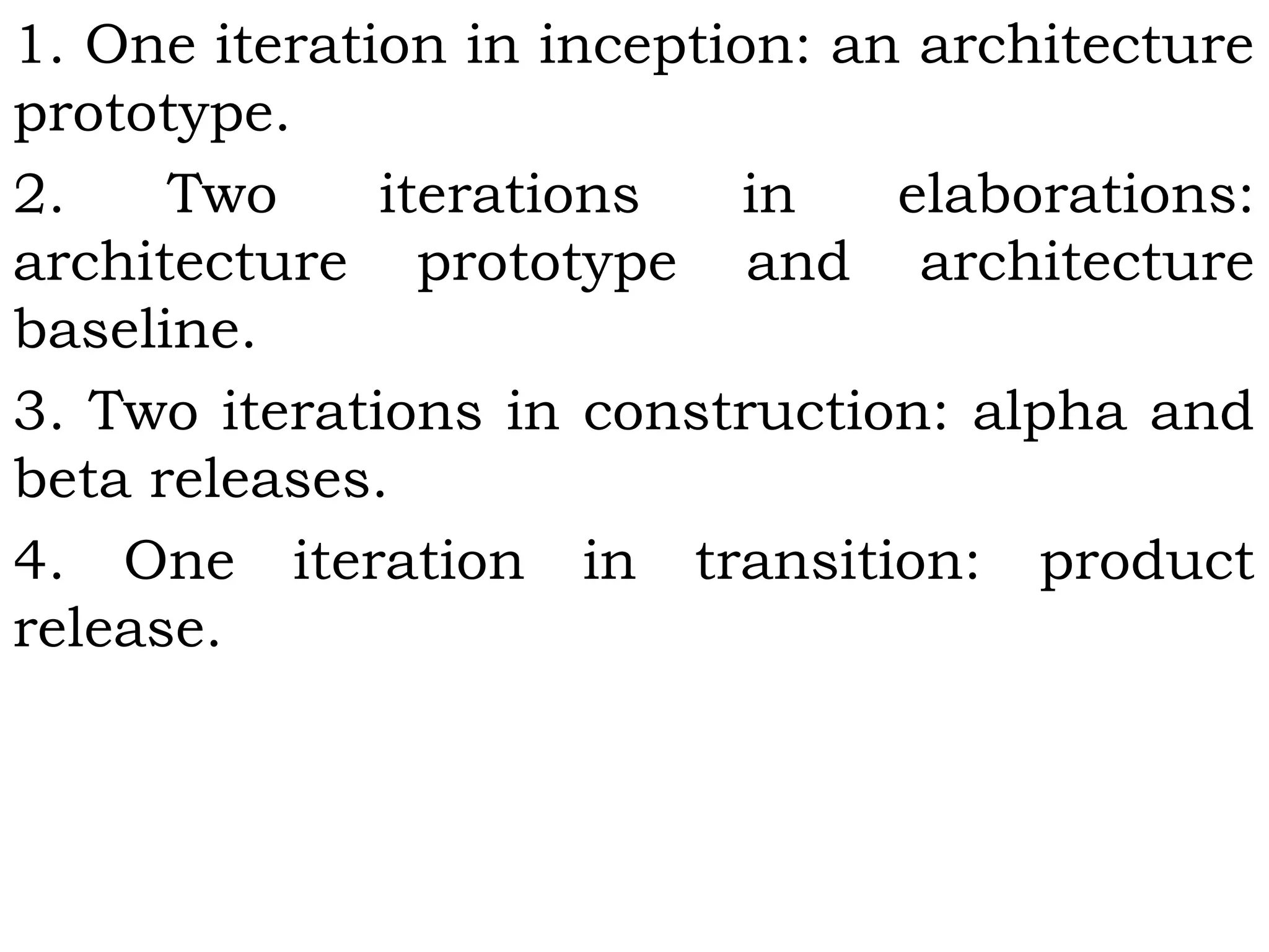 1. One iteration in inception: an architecture
prototype.
2. Two iterations in elaborations:
architecture prototype and architecture
baseline.
3. Two iterations in construction: alpha and
beta releases.
4. One iteration in transition: product
release.
 