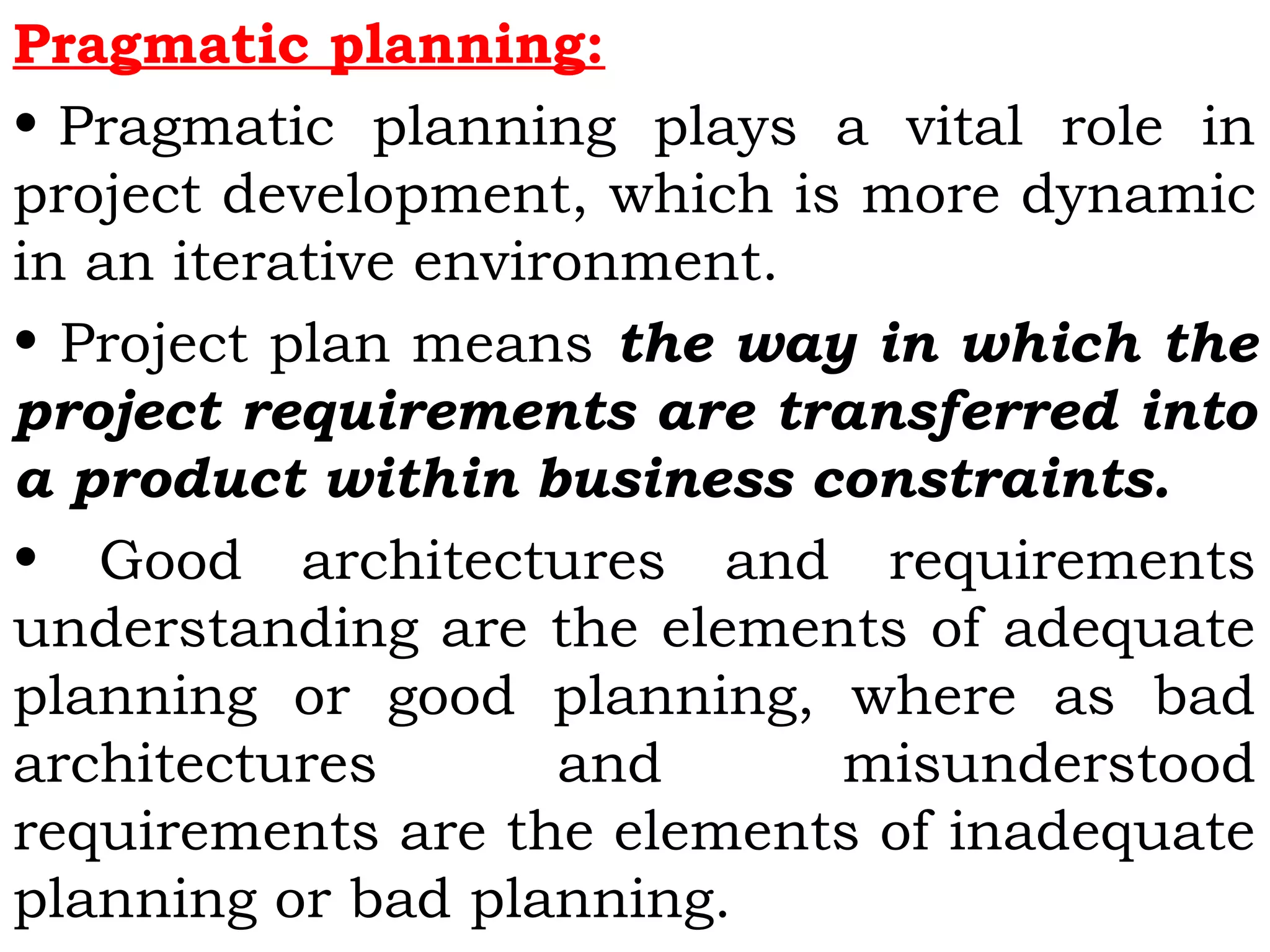 Pragmatic planning:
• Pragmatic planning plays a vital role in
project development, which is more dynamic
in an iterative environment.
• Project plan means the way in which the
project requirements are transferred into
a product within business constraints.
• Good architectures and requirements
understanding are the elements of adequate
planning or good planning, where as bad
architectures and misunderstood
requirements are the elements of inadequate
planning or bad planning.
 