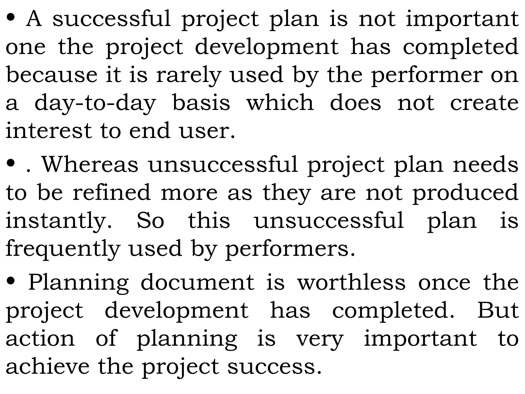 • A successful project plan is not important
one the project development has completed
because it is rarely used by the performer on
a day-to-day basis which does not create
interest to end user.
• . Whereas unsuccessful project plan needs
to be refined more as they are not produced
instantly. So this unsuccessful plan is
frequently used by performers.
• Planning document is worthless once the
project development has completed. But
action of planning is very important to
achieve the project success.
 