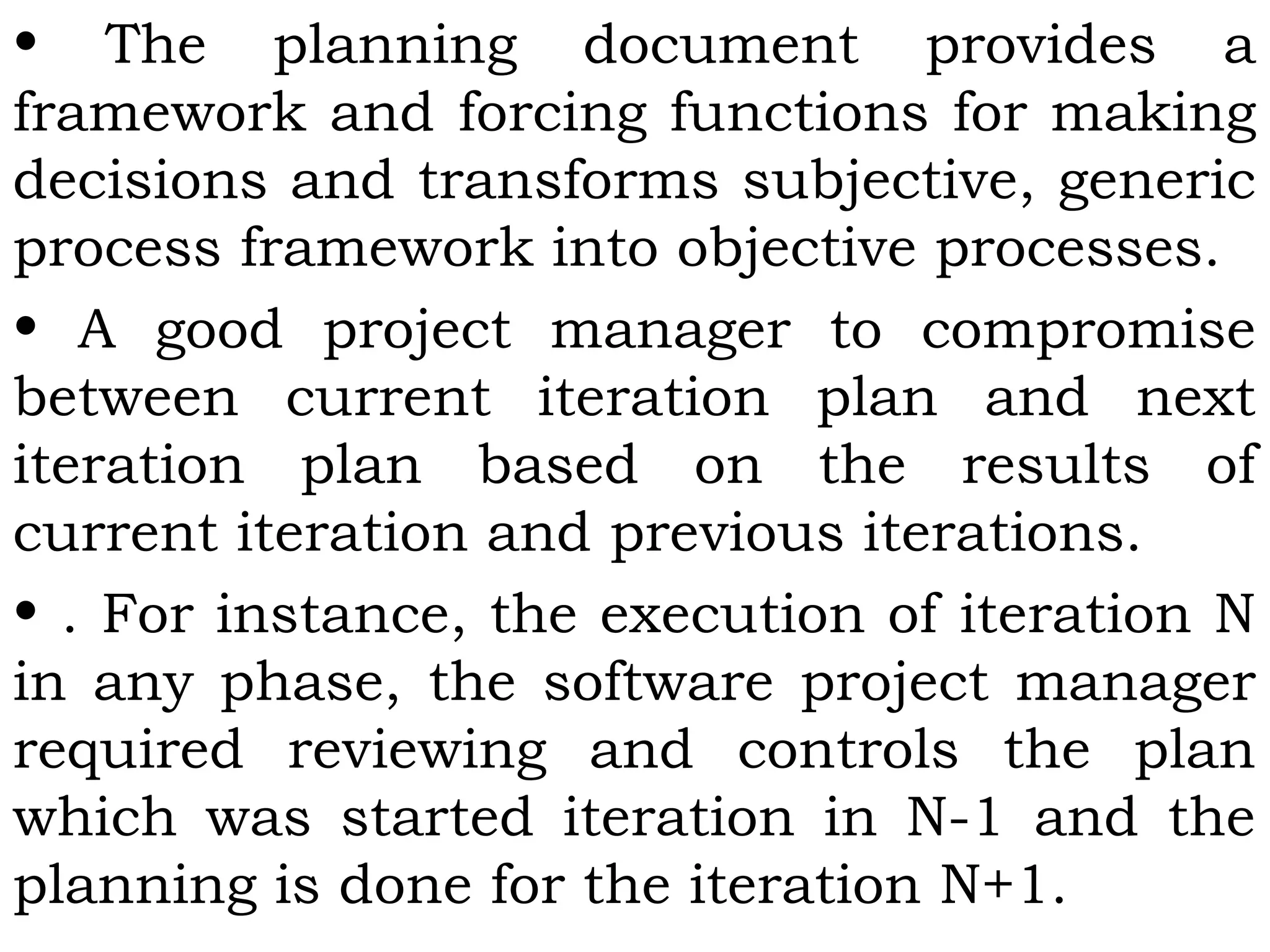 • The planning document provides a
framework and forcing functions for making
decisions and transforms subjective, generic
process framework into objective processes.
• A good project manager to compromise
between current iteration plan and next
iteration plan based on the results of
current iteration and previous iterations.
• . For instance, the execution of iteration N
in any phase, the software project manager
required reviewing and controls the plan
which was started iteration in N-1 and the
planning is done for the iteration N+1.
 