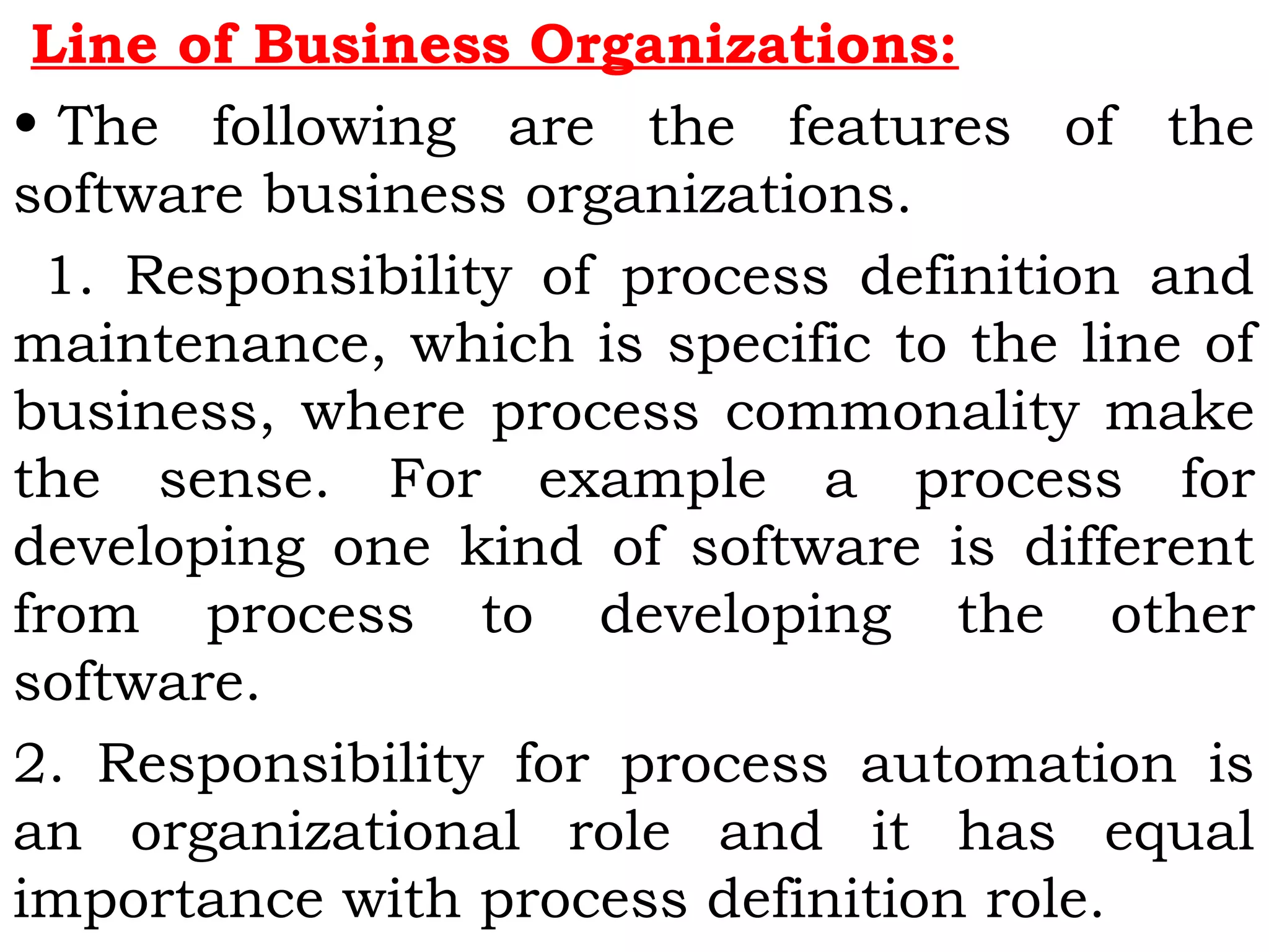 Line of Business Organizations:
• The following are the features of the
software business organizations.
1. Responsibility of process definition and
maintenance, which is specific to the line of
business, where process commonality make
the sense. For example a process for
developing one kind of software is different
from process to developing the other
software.
2. Responsibility for process automation is
an organizational role and it has equal
importance with process definition role.
 