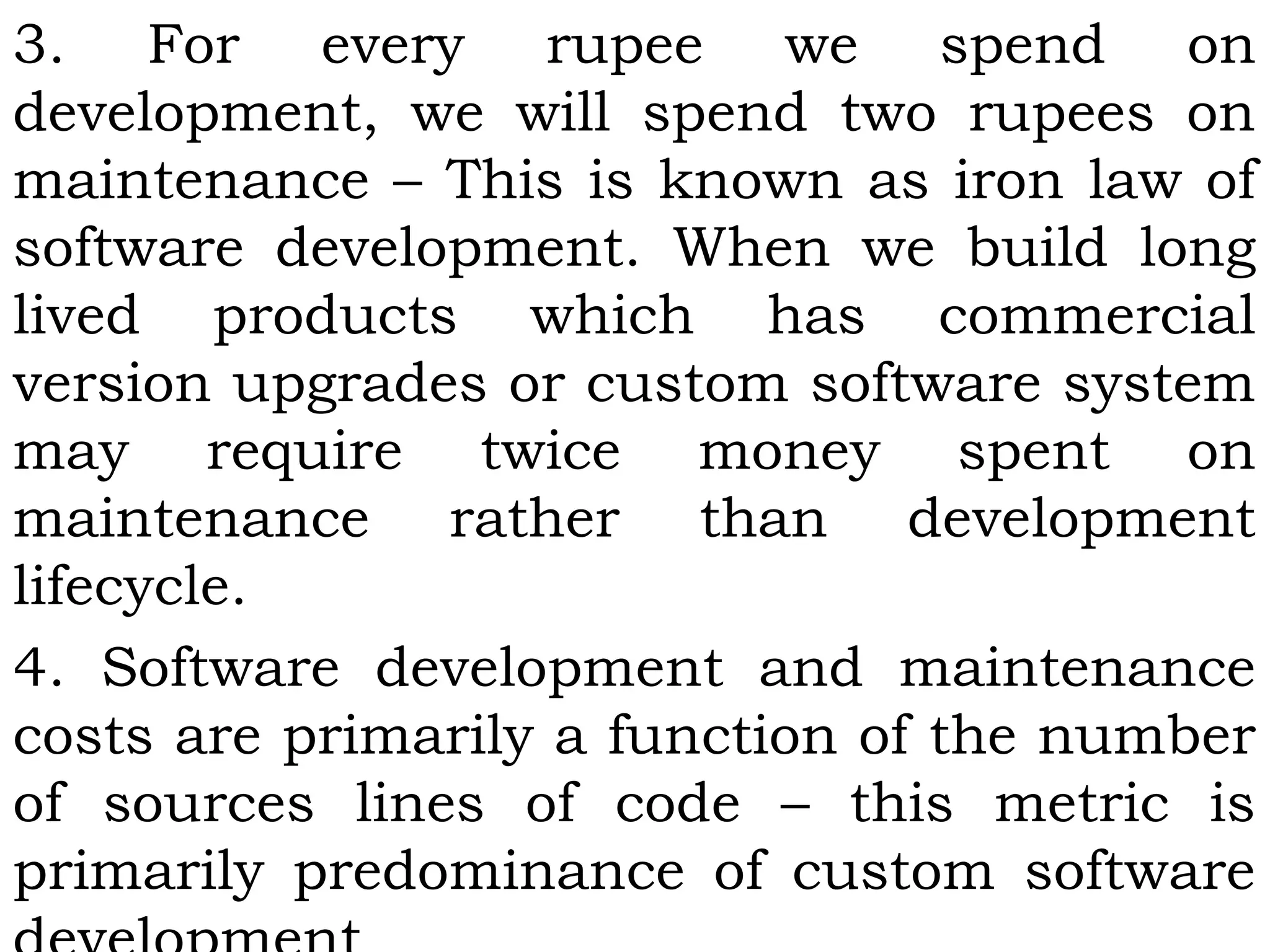 3. For every rupee we spend on
development, we will spend two rupees on
maintenance – This is known as iron law of
software development. When we build long
lived products which has commercial
version upgrades or custom software system
may require twice money spent on
maintenance rather than development
lifecycle.
4. Software development and maintenance
costs are primarily a function of the number
of sources lines of code – this metric is
primarily predominance of custom software
 