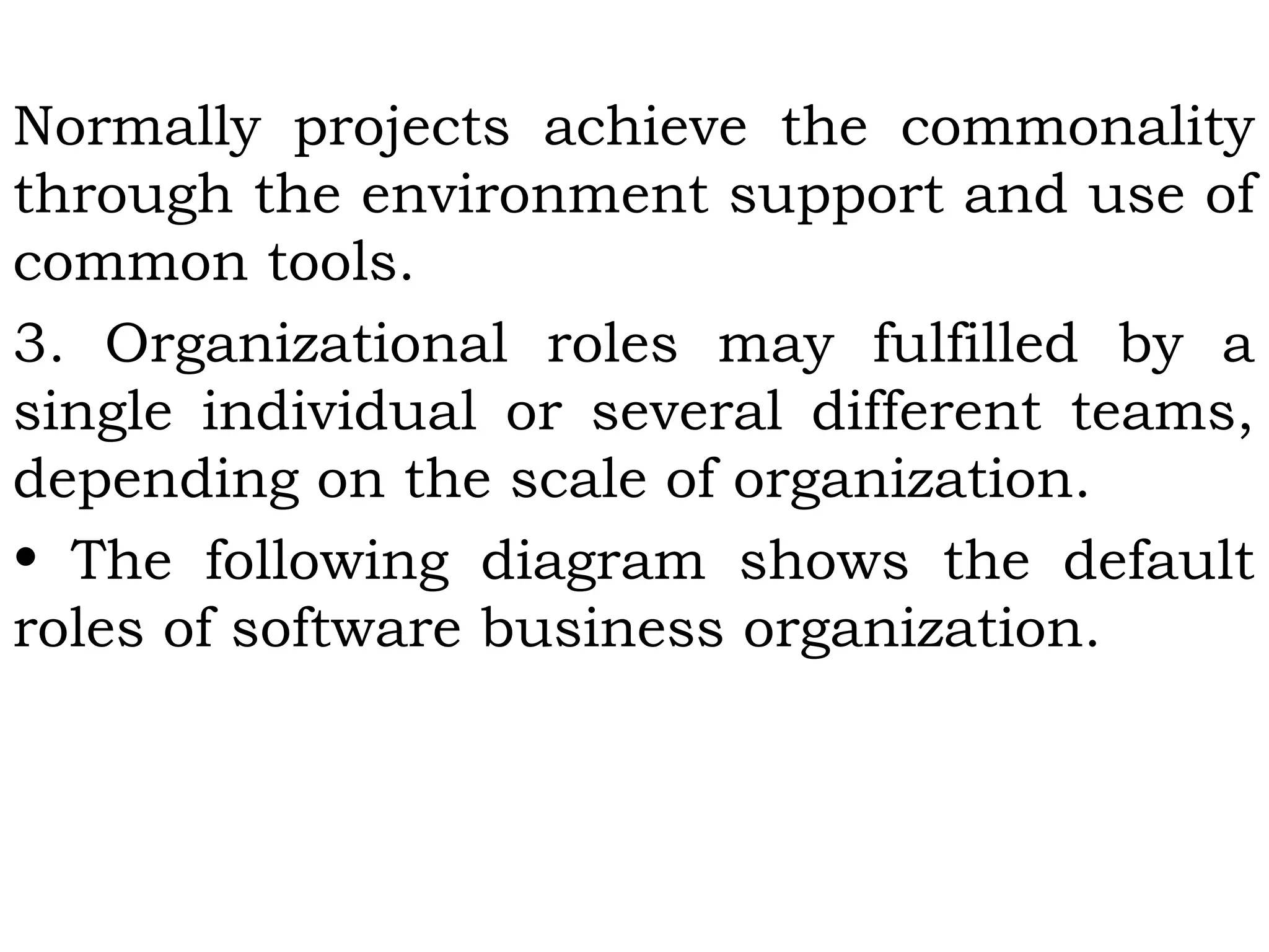 Normally projects achieve the commonality
through the environment support and use of
common tools.
3. Organizational roles may fulfilled by a
single individual or several different teams,
depending on the scale of organization.
• The following diagram shows the default
roles of software business organization.
 