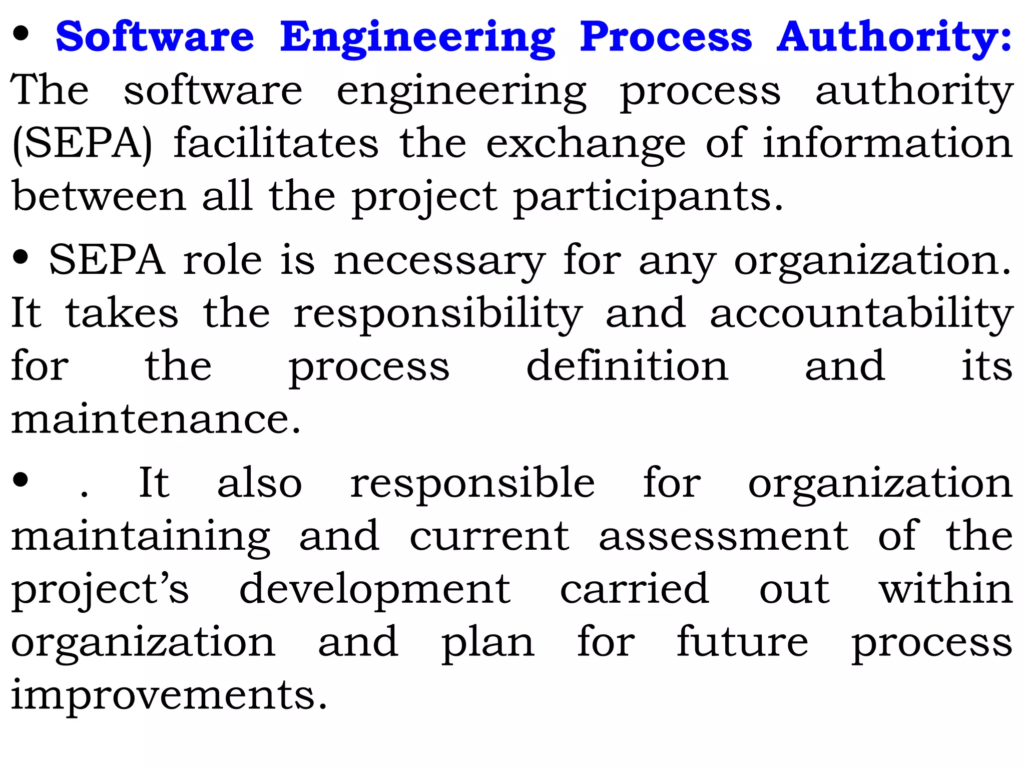 • Software Engineering Process Authority:
The software engineering process authority
(SEPA) facilitates the exchange of information
between all the project participants.
• SEPA role is necessary for any organization.
It takes the responsibility and accountability
for the process definition and its
maintenance.
• . It also responsible for organization
maintaining and current assessment of the
project’s development carried out within
organization and plan for future process
improvements.
 