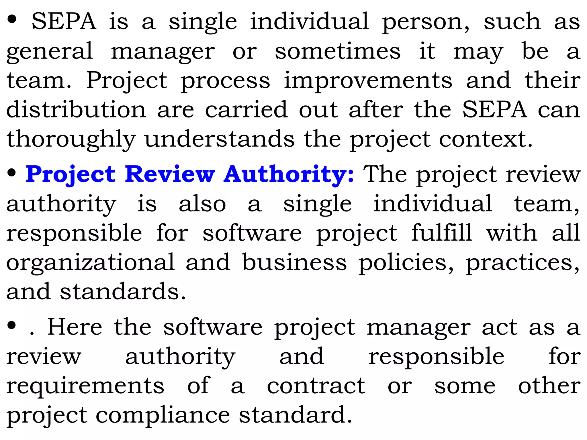 • SEPA is a single individual person, such as
general manager or sometimes it may be a
team. Project process improvements and their
distribution are carried out after the SEPA can
thoroughly understands the project context.
• Project Review Authority: The project review
authority is also a single individual team,
responsible for software project fulfill with all
organizational and business policies, practices,
and standards.
• . Here the software project manager act as a
review authority and responsible for
requirements of a contract or some other
project compliance standard.
 