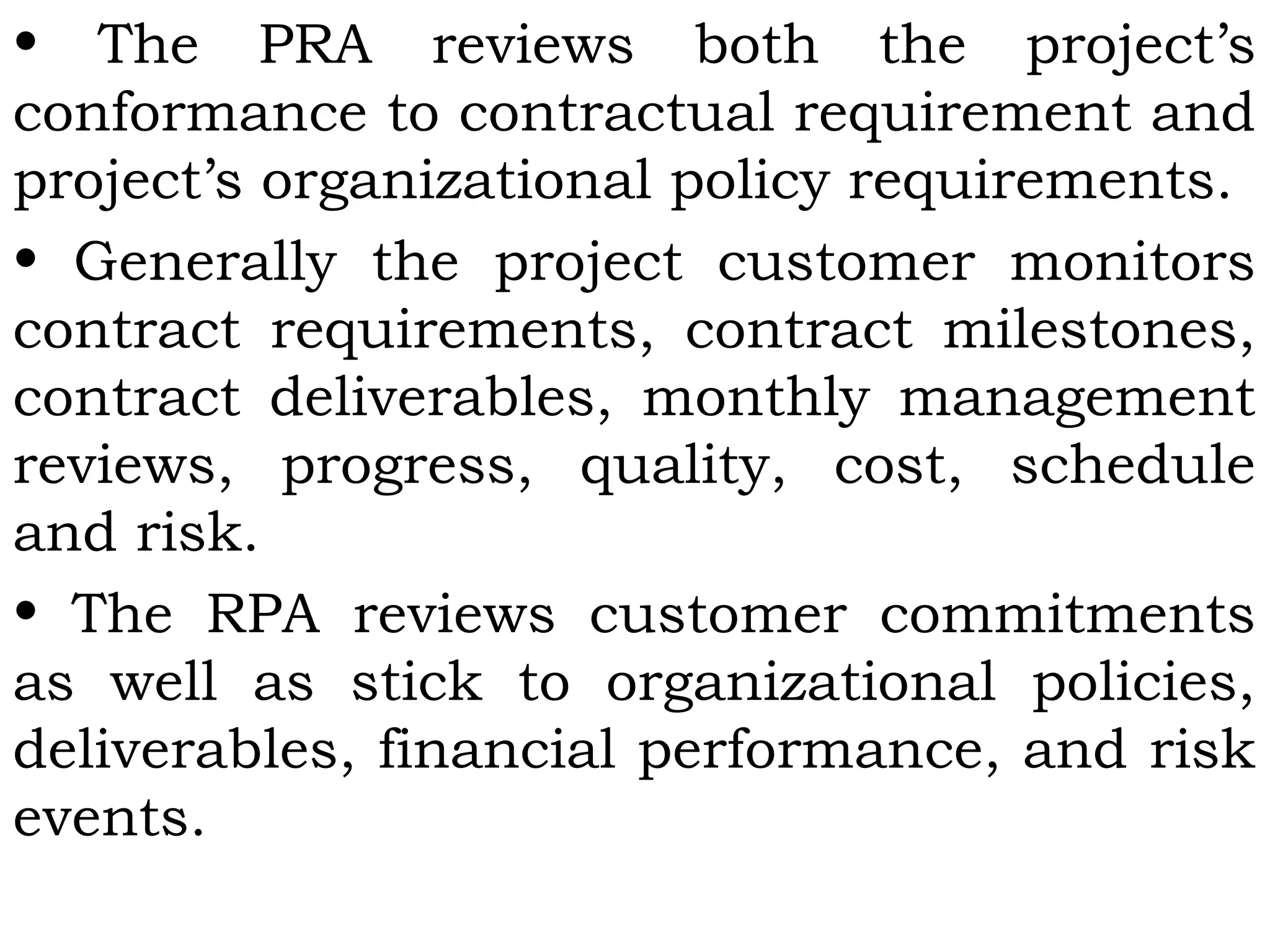 • The PRA reviews both the project’s
conformance to contractual requirement and
project’s organizational policy requirements.
• Generally the project customer monitors
contract requirements, contract milestones,
contract deliverables, monthly management
reviews, progress, quality, cost, schedule
and risk.
• The RPA reviews customer commitments
as well as stick to organizational policies,
deliverables, financial performance, and risk
events.
 