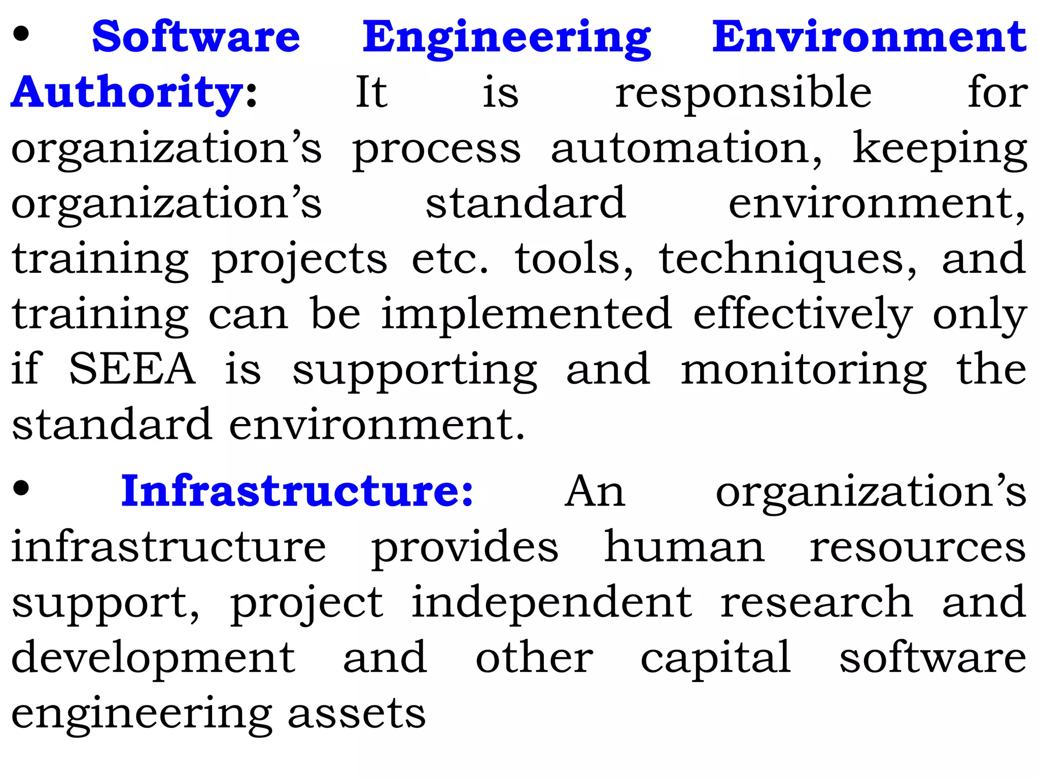 • Software Engineering Environment
Authority: It is responsible for
organization’s process automation, keeping
organization’s standard environment,
training projects etc. tools, techniques, and
training can be implemented effectively only
if SEEA is supporting and monitoring the
standard environment.
• Infrastructure: An organization’s
infrastructure provides human resources
support, project independent research and
development and other capital software
engineering assets
 