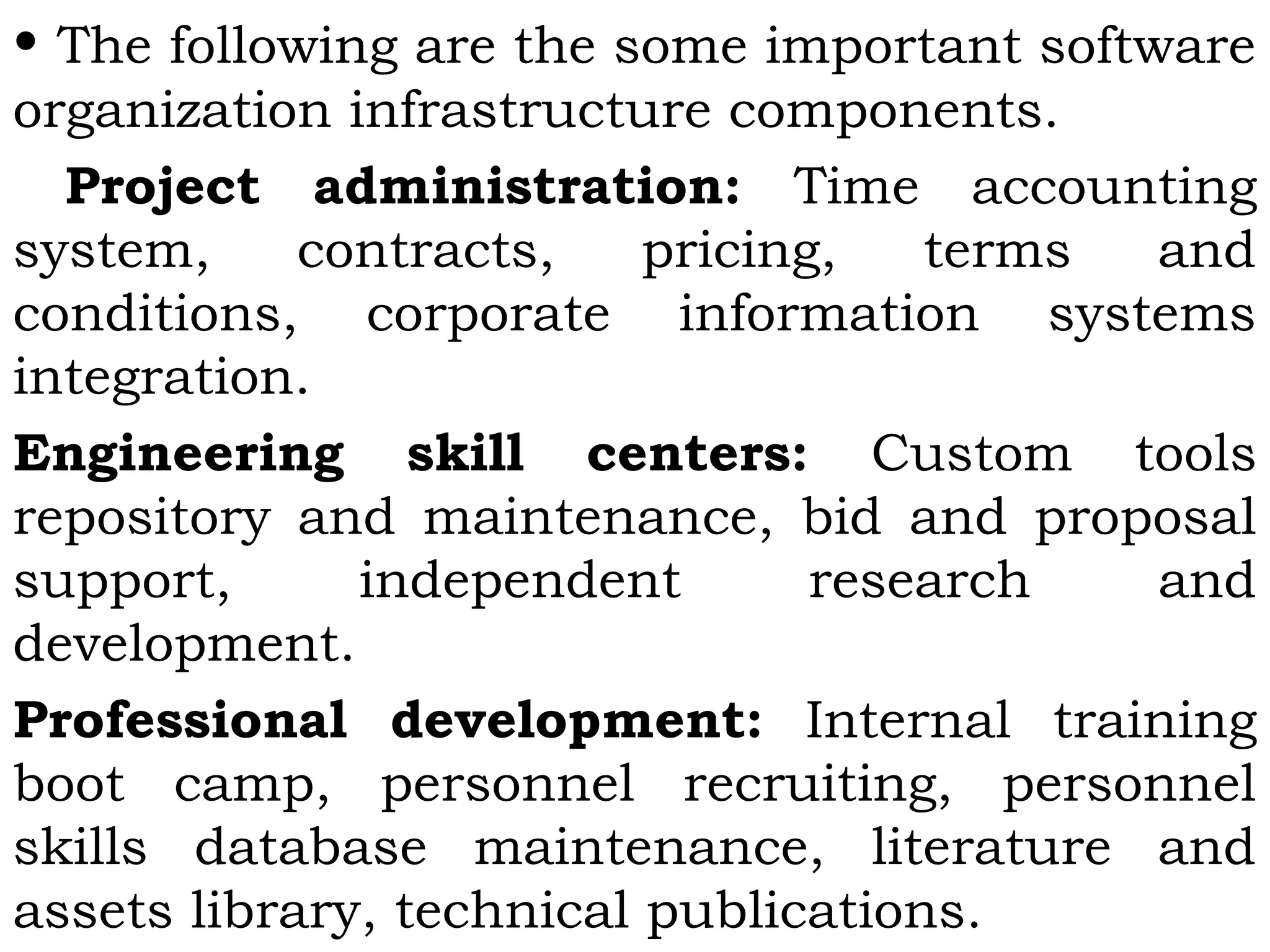• The following are the some important software
organization infrastructure components.
Project administration: Time accounting
system, contracts, pricing, terms and
conditions, corporate information systems
integration.
Engineering skill centers: Custom tools
repository and maintenance, bid and proposal
support, independent research and
development.
Professional development: Internal training
boot camp, personnel recruiting, personnel
skills database maintenance, literature and
assets library, technical publications.
 