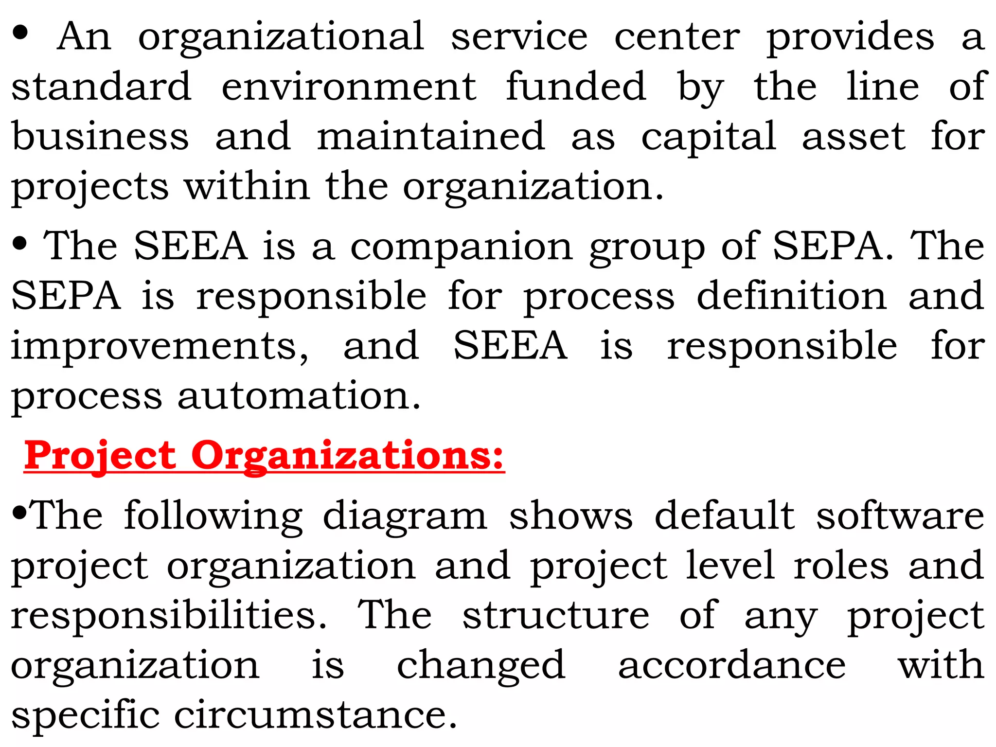 • An organizational service center provides a
standard environment funded by the line of
business and maintained as capital asset for
projects within the organization.
• The SEEA is a companion group of SEPA. The
SEPA is responsible for process definition and
improvements, and SEEA is responsible for
process automation.
Project Organizations:
•The following diagram shows default software
project organization and project level roles and
responsibilities. The structure of any project
organization is changed accordance with
specific circumstance.
 