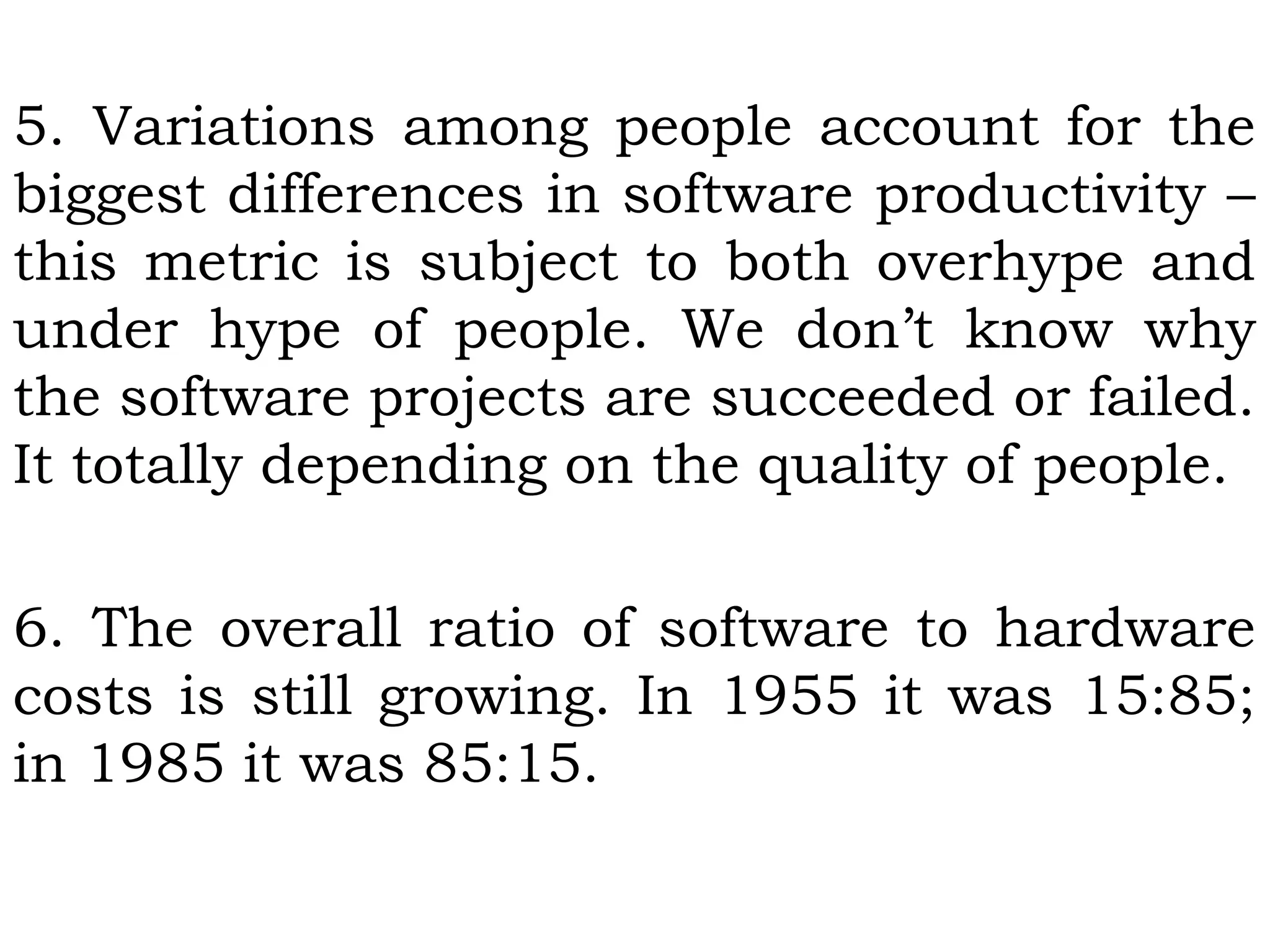 5. Variations among people account for the
biggest differences in software productivity –
this metric is subject to both overhype and
under hype of people. We don’t know why
the software projects are succeeded or failed.
It totally depending on the quality of people.
6. The overall ratio of software to hardware
costs is still growing. In 1955 it was 15:85;
in 1985 it was 85:15.
 