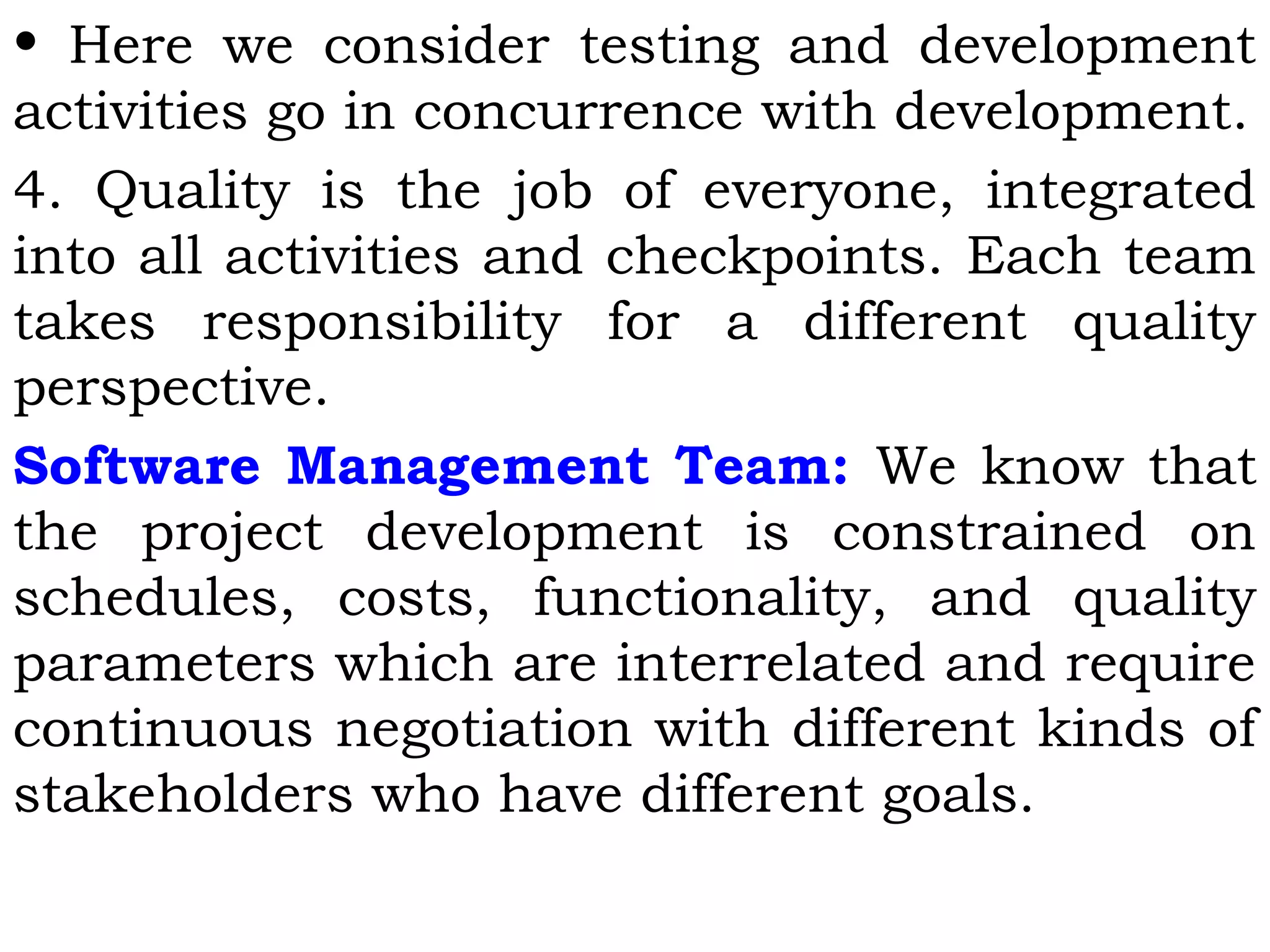 • Here we consider testing and development
activities go in concurrence with development.
4. Quality is the job of everyone, integrated
into all activities and checkpoints. Each team
takes responsibility for a different quality
perspective.
Software Management Team: We know that
the project development is constrained on
schedules, costs, functionality, and quality
parameters which are interrelated and require
continuous negotiation with different kinds of
stakeholders who have different goals.
 