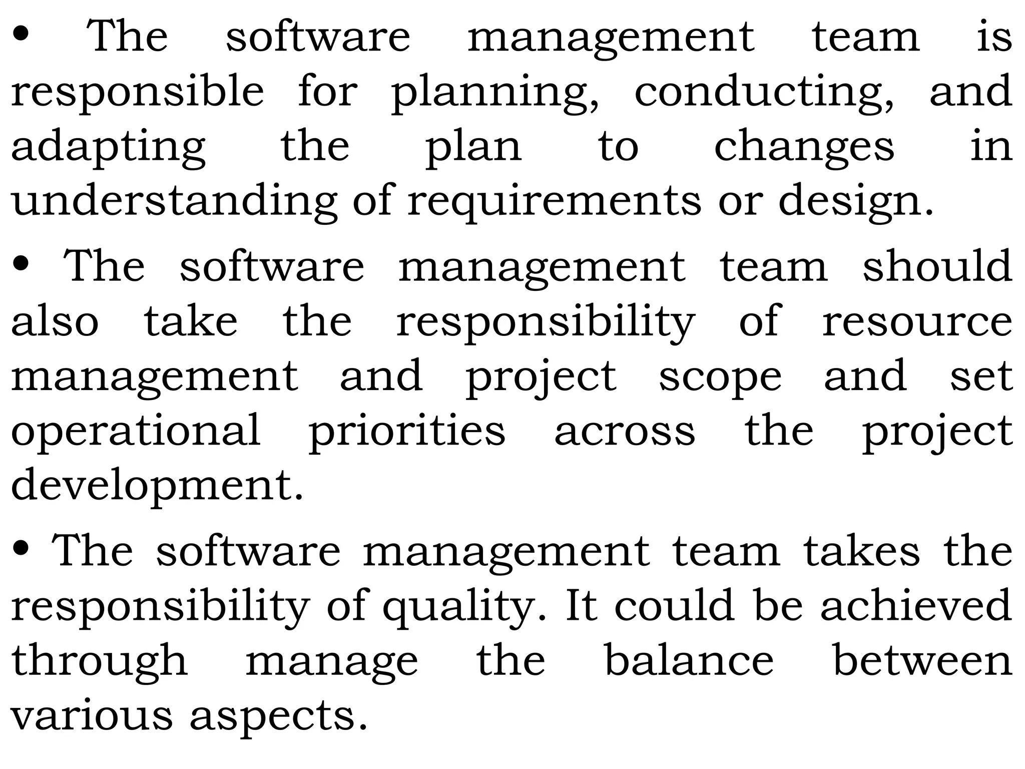 • The software management team is
responsible for planning, conducting, and
adapting the plan to changes in
understanding of requirements or design.
• The software management team should
also take the responsibility of resource
management and project scope and set
operational priorities across the project
development.
• The software management team takes the
responsibility of quality. It could be achieved
through manage the balance between
various aspects.
 