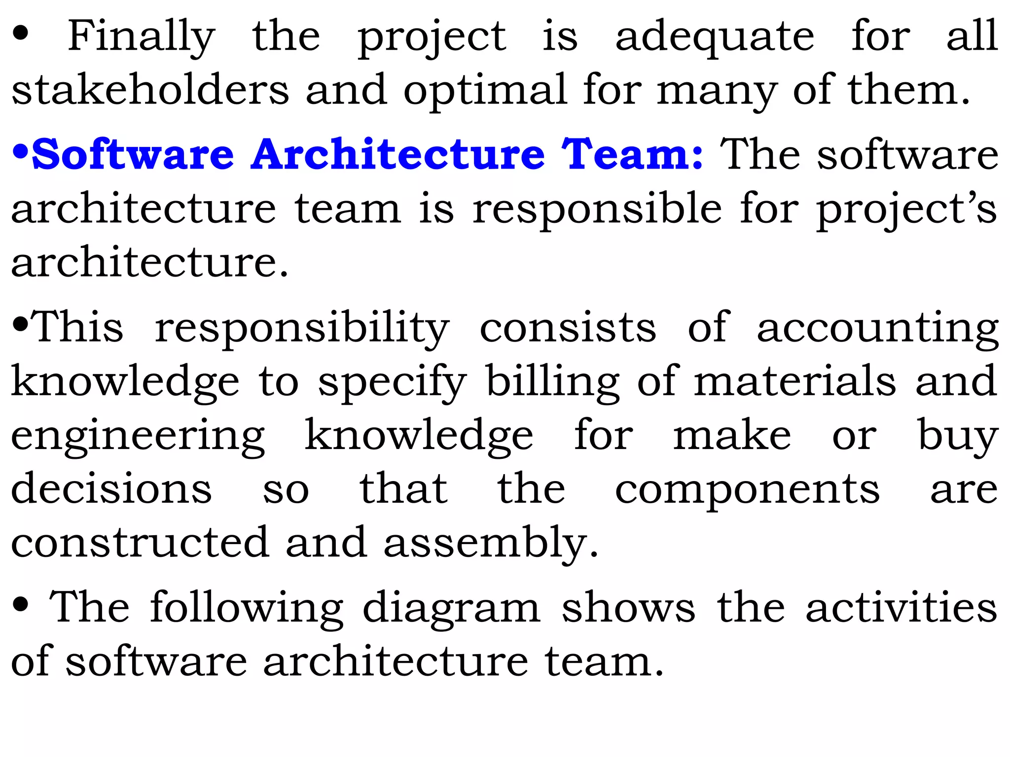 • Finally the project is adequate for all
stakeholders and optimal for many of them.
•Software Architecture Team: The software
architecture team is responsible for project’s
architecture.
•This responsibility consists of accounting
knowledge to specify billing of materials and
engineering knowledge for make or buy
decisions so that the components are
constructed and assembly.
• The following diagram shows the activities
of software architecture team.
 