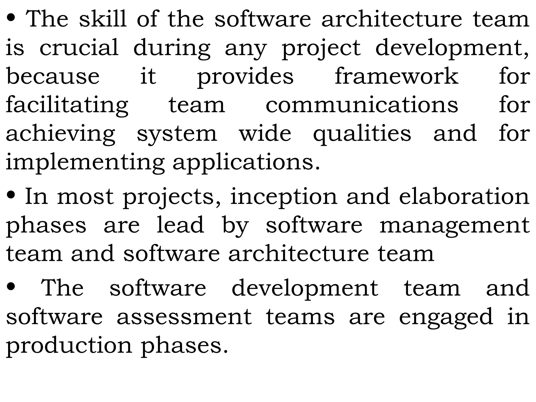 • The skill of the software architecture team
is crucial during any project development,
because it provides framework for
facilitating team communications for
achieving system wide qualities and for
implementing applications.
• In most projects, inception and elaboration
phases are lead by software management
team and software architecture team
• The software development team and
software assessment teams are engaged in
production phases.
 