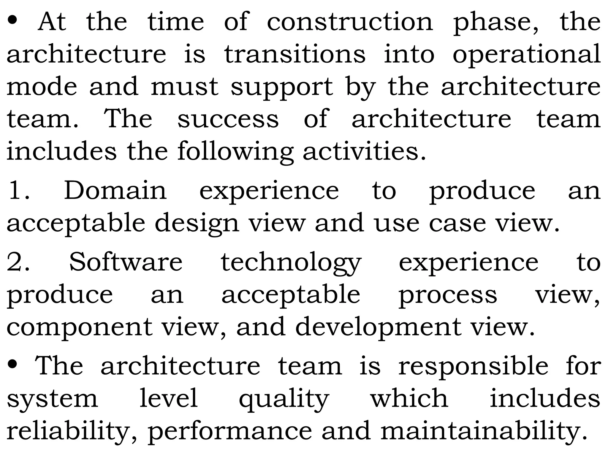 • At the time of construction phase, the
architecture is transitions into operational
mode and must support by the architecture
team. The success of architecture team
includes the following activities.
1. Domain experience to produce an
acceptable design view and use case view.
2. Software technology experience to
produce an acceptable process view,
component view, and development view.
• The architecture team is responsible for
system level quality which includes
reliability, performance and maintainability.
 