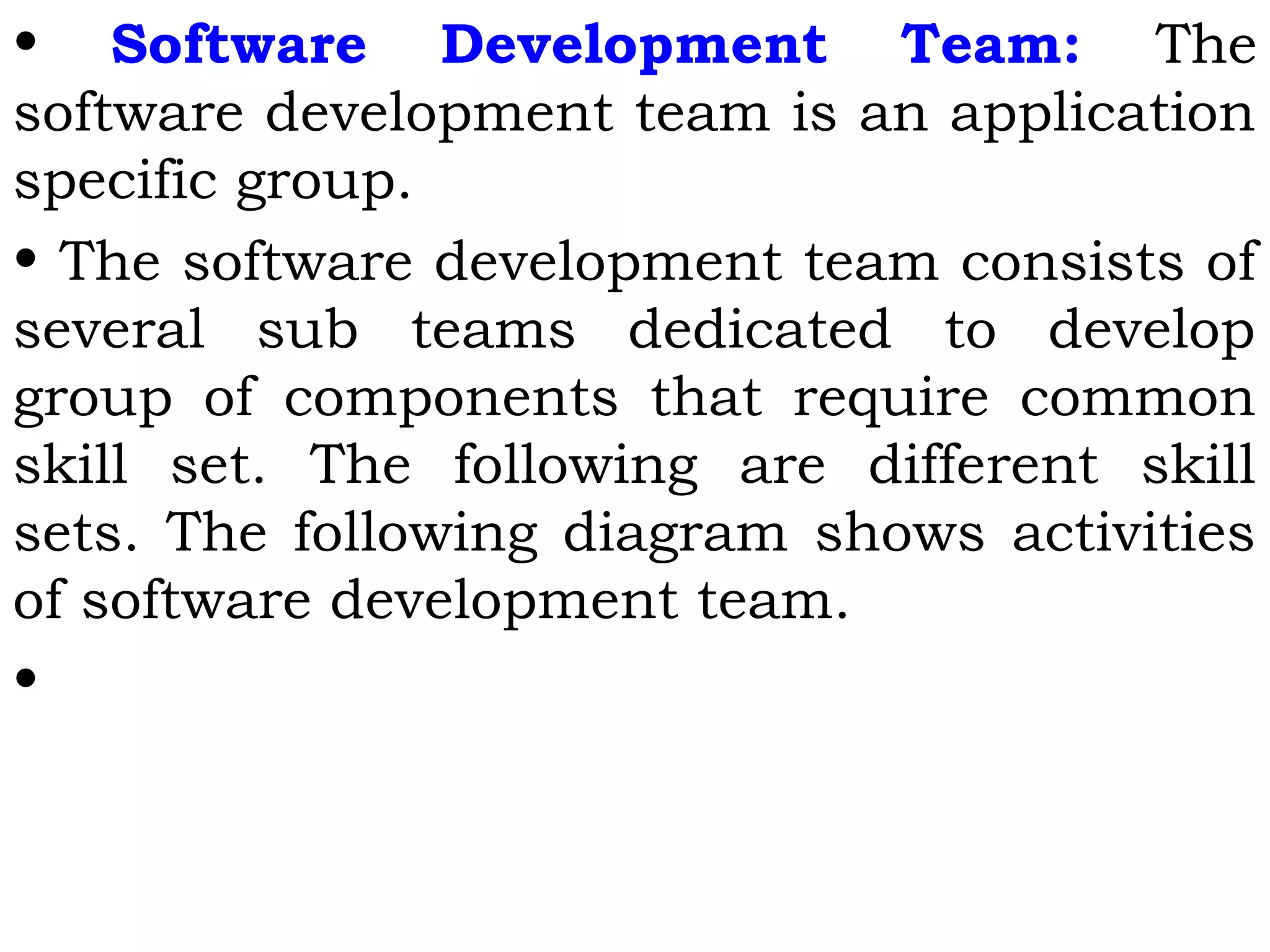• Software Development Team: The
software development team is an application
specific group.
• The software development team consists of
several sub teams dedicated to develop
group of components that require common
skill set. The following are different skill
sets. The following diagram shows activities
of software development team.
•
 