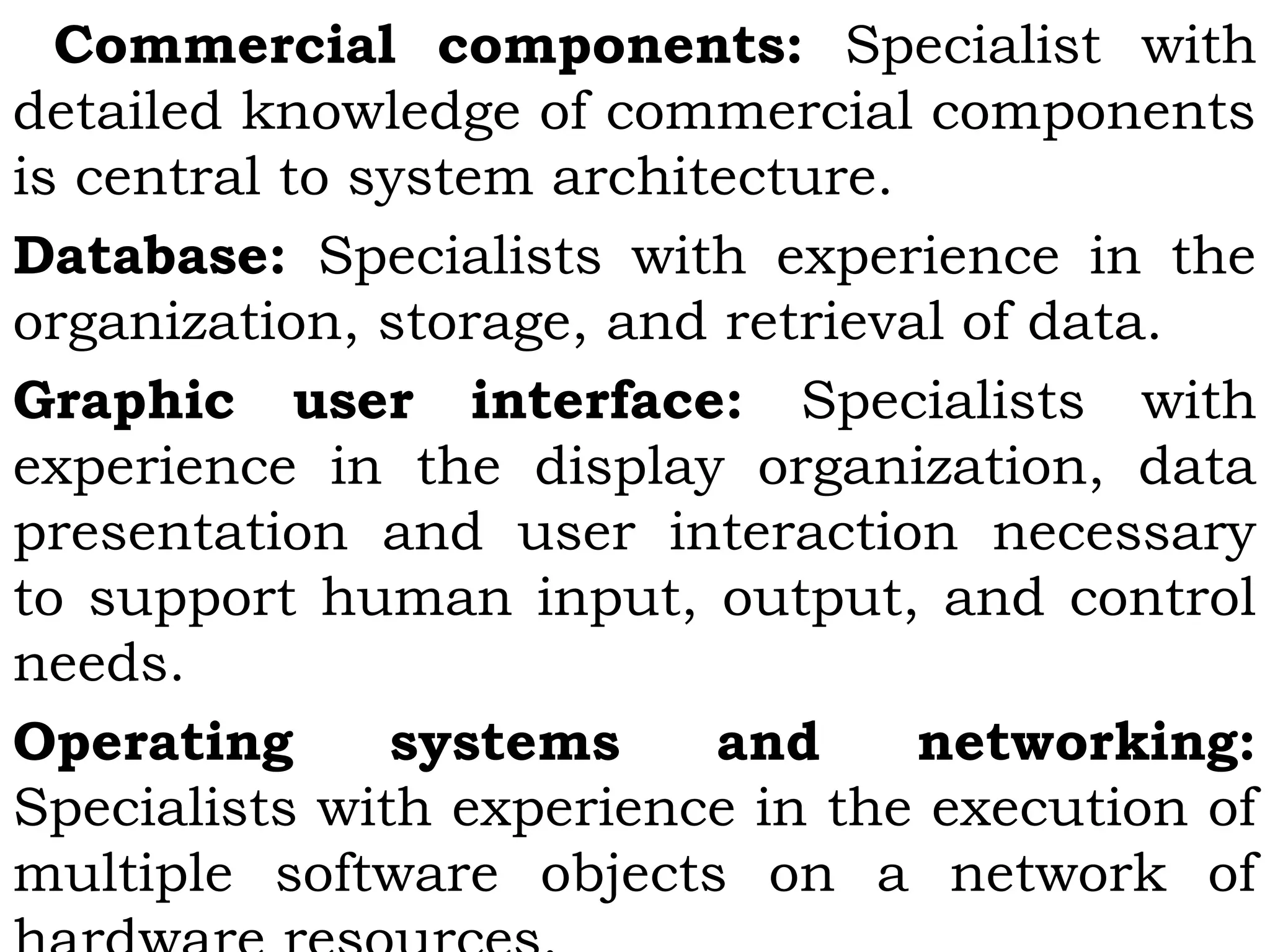 Commercial components: Specialist with
detailed knowledge of commercial components
is central to system architecture.
Database: Specialists with experience in the
organization, storage, and retrieval of data.
Graphic user interface: Specialists with
experience in the display organization, data
presentation and user interaction necessary
to support human input, output, and control
needs.
Operating systems and networking:
Specialists with experience in the execution of
multiple software objects on a network of
 