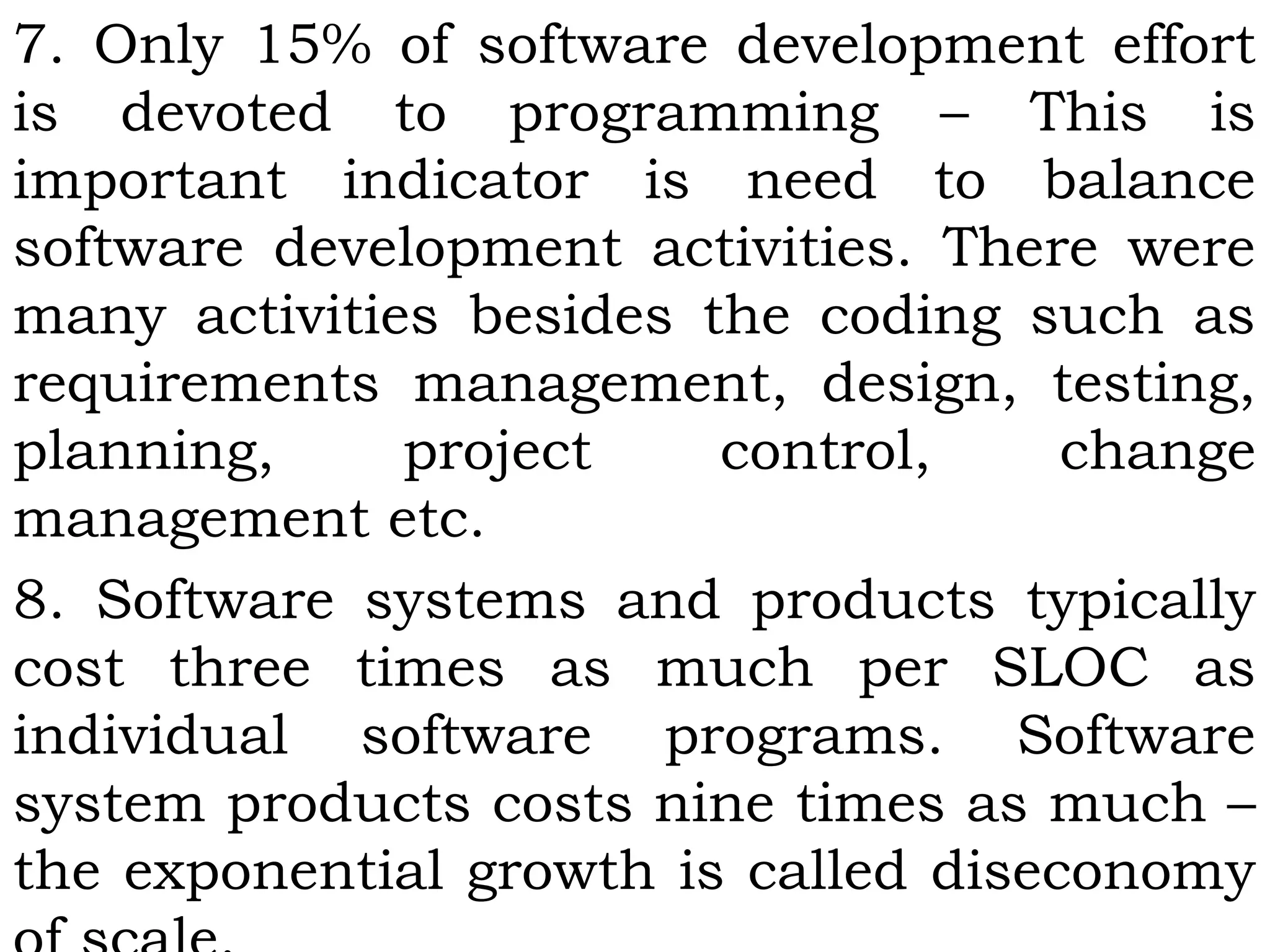 7. Only 15% of software development effort
is devoted to programming – This is
important indicator is need to balance
software development activities. There were
many activities besides the coding such as
requirements management, design, testing,
planning, project control, change
management etc.
8. Software systems and products typically
cost three times as much per SLOC as
individual software programs. Software
system products costs nine times as much –
the exponential growth is called diseconomy
 