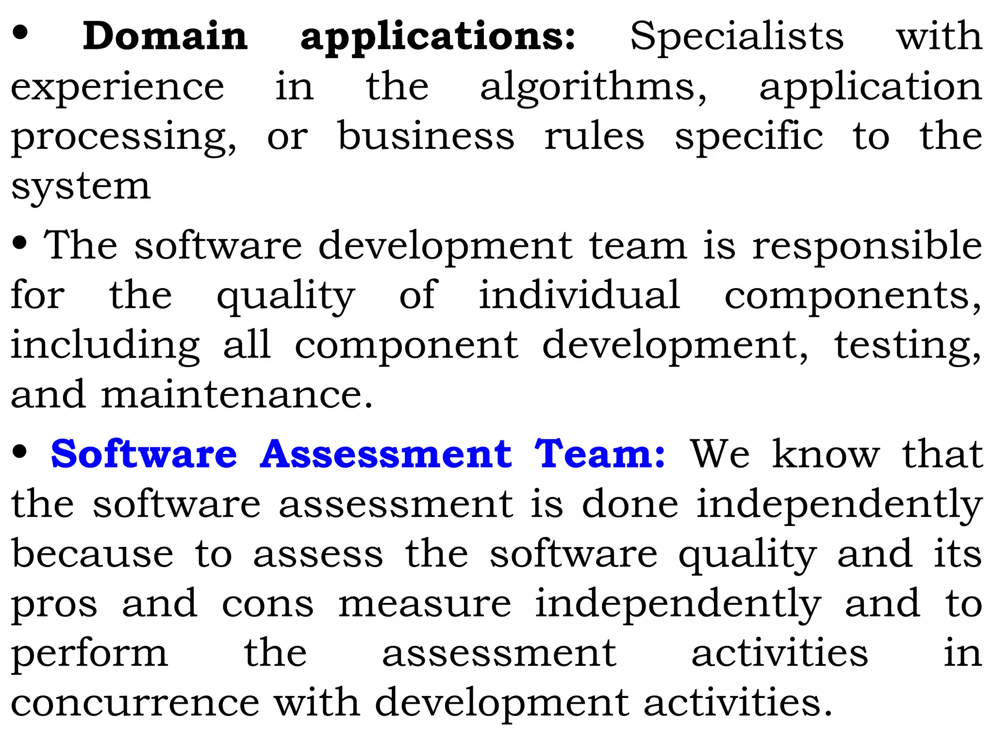 • Domain applications: Specialists with
experience in the algorithms, application
processing, or business rules specific to the
system
• The software development team is responsible
for the quality of individual components,
including all component development, testing,
and maintenance.
• Software Assessment Team: We know that
the software assessment is done independently
because to assess the software quality and its
pros and cons measure independently and to
perform the assessment activities in
concurrence with development activities.
 