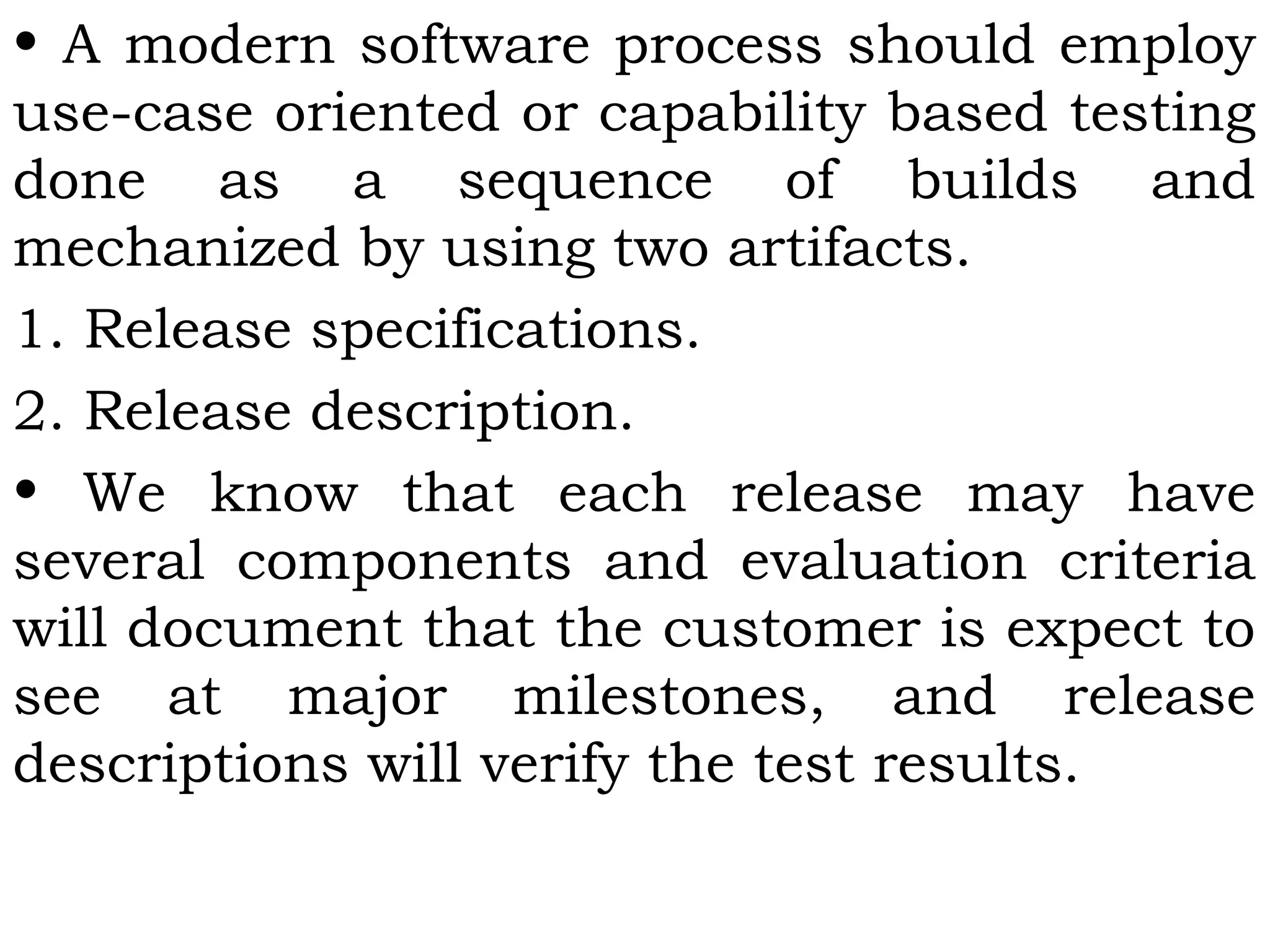 • A modern software process should employ
use-case oriented or capability based testing
done as a sequence of builds and
mechanized by using two artifacts.
1. Release specifications.
2. Release description.
• We know that each release may have
several components and evaluation criteria
will document that the customer is expect to
see at major milestones, and release
descriptions will verify the test results.
 