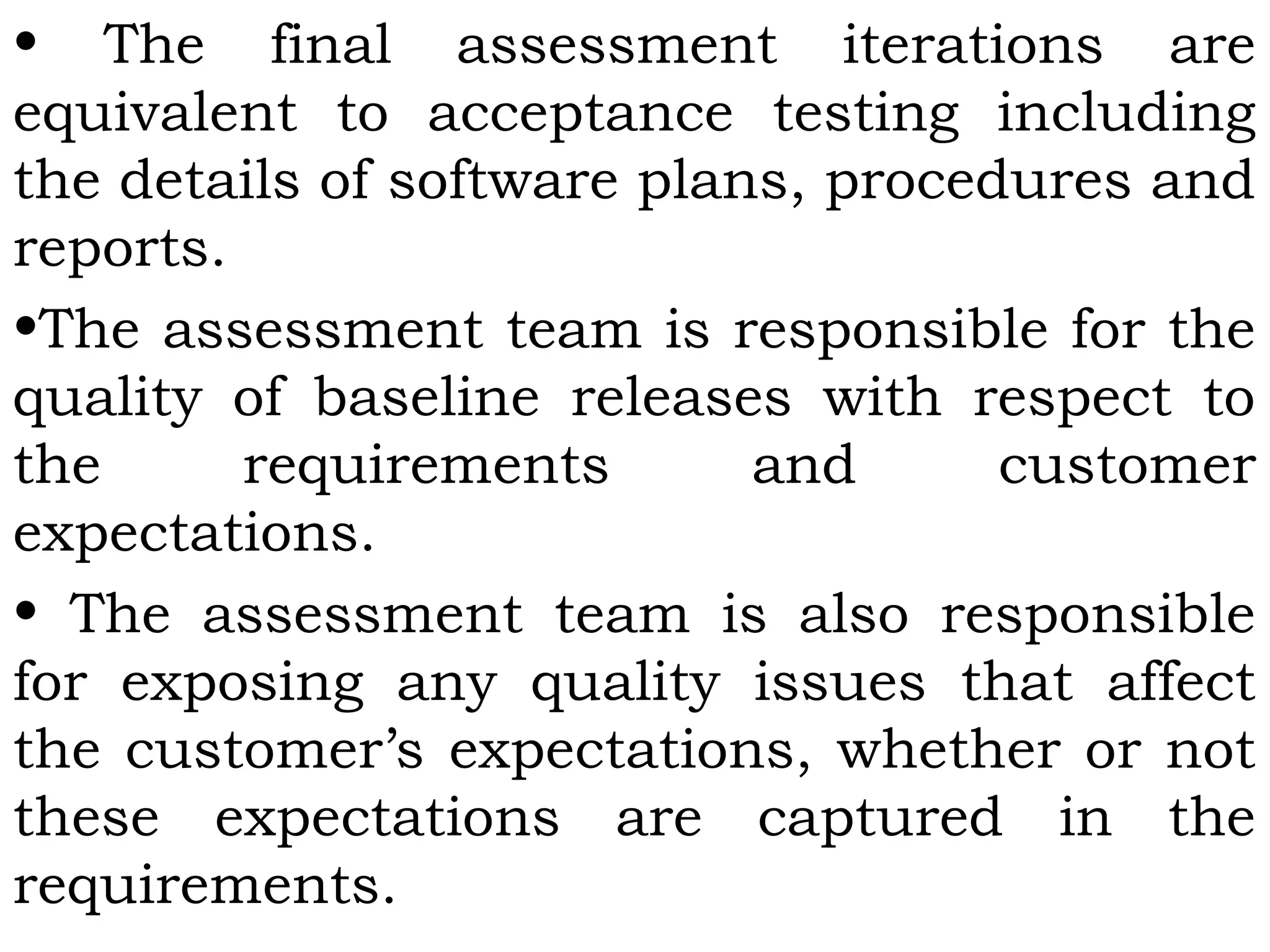 • The final assessment iterations are
equivalent to acceptance testing including
the details of software plans, procedures and
reports.
•The assessment team is responsible for the
quality of baseline releases with respect to
the requirements and customer
expectations.
• The assessment team is also responsible
for exposing any quality issues that affect
the customer’s expectations, whether or not
these expectations are captured in the
requirements.
 