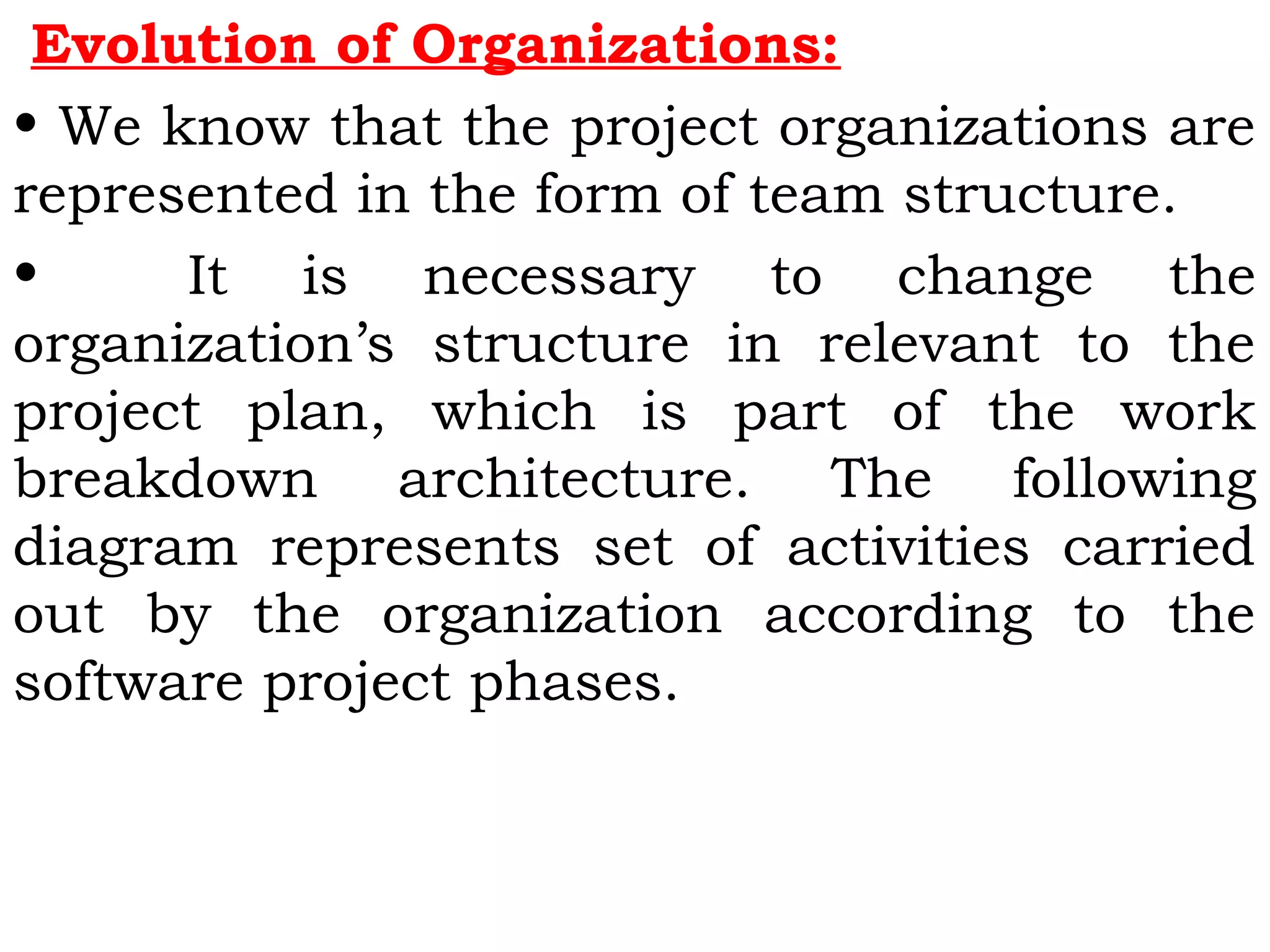 Evolution of Organizations:
• We know that the project organizations are
represented in the form of team structure.
• It is necessary to change the
organization’s structure in relevant to the
project plan, which is part of the work
breakdown architecture. The following
diagram represents set of activities carried
out by the organization according to the
software project phases.
 