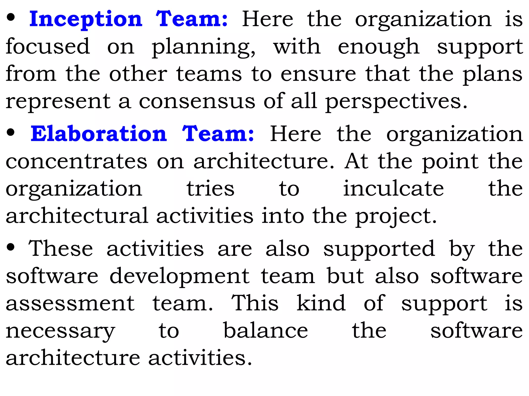 • Inception Team: Here the organization is
focused on planning, with enough support
from the other teams to ensure that the plans
represent a consensus of all perspectives.
• Elaboration Team: Here the organization
concentrates on architecture. At the point the
organization tries to inculcate the
architectural activities into the project.
• These activities are also supported by the
software development team but also software
assessment team. This kind of support is
necessary to balance the software
architecture activities.
 