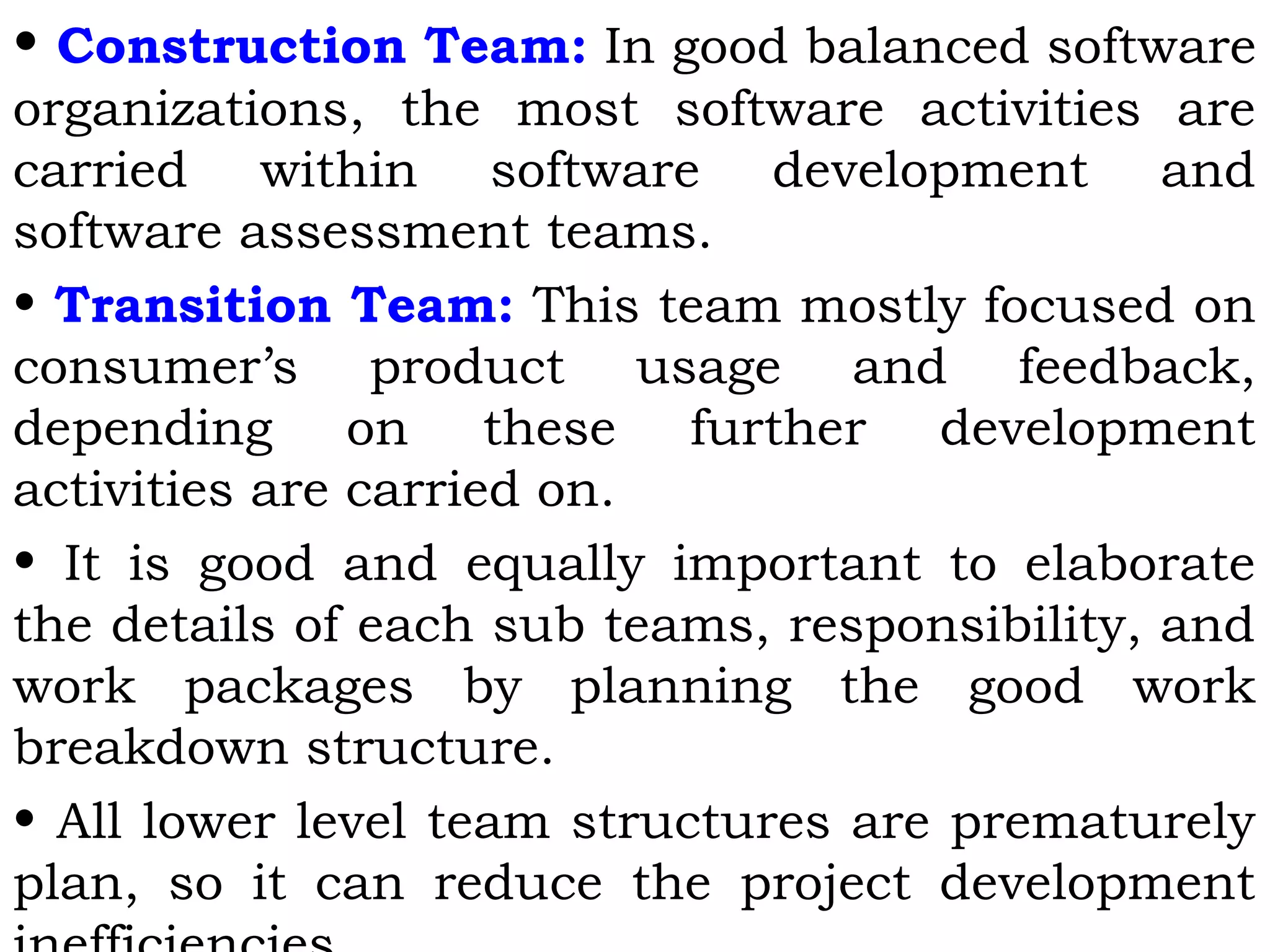 • Construction Team: In good balanced software
organizations, the most software activities are
carried within software development and
software assessment teams.
• Transition Team: This team mostly focused on
consumer’s product usage and feedback,
depending on these further development
activities are carried on.
• It is good and equally important to elaborate
the details of each sub teams, responsibility, and
work packages by planning the good work
breakdown structure.
• All lower level team structures are prematurely
plan, so it can reduce the project development
 