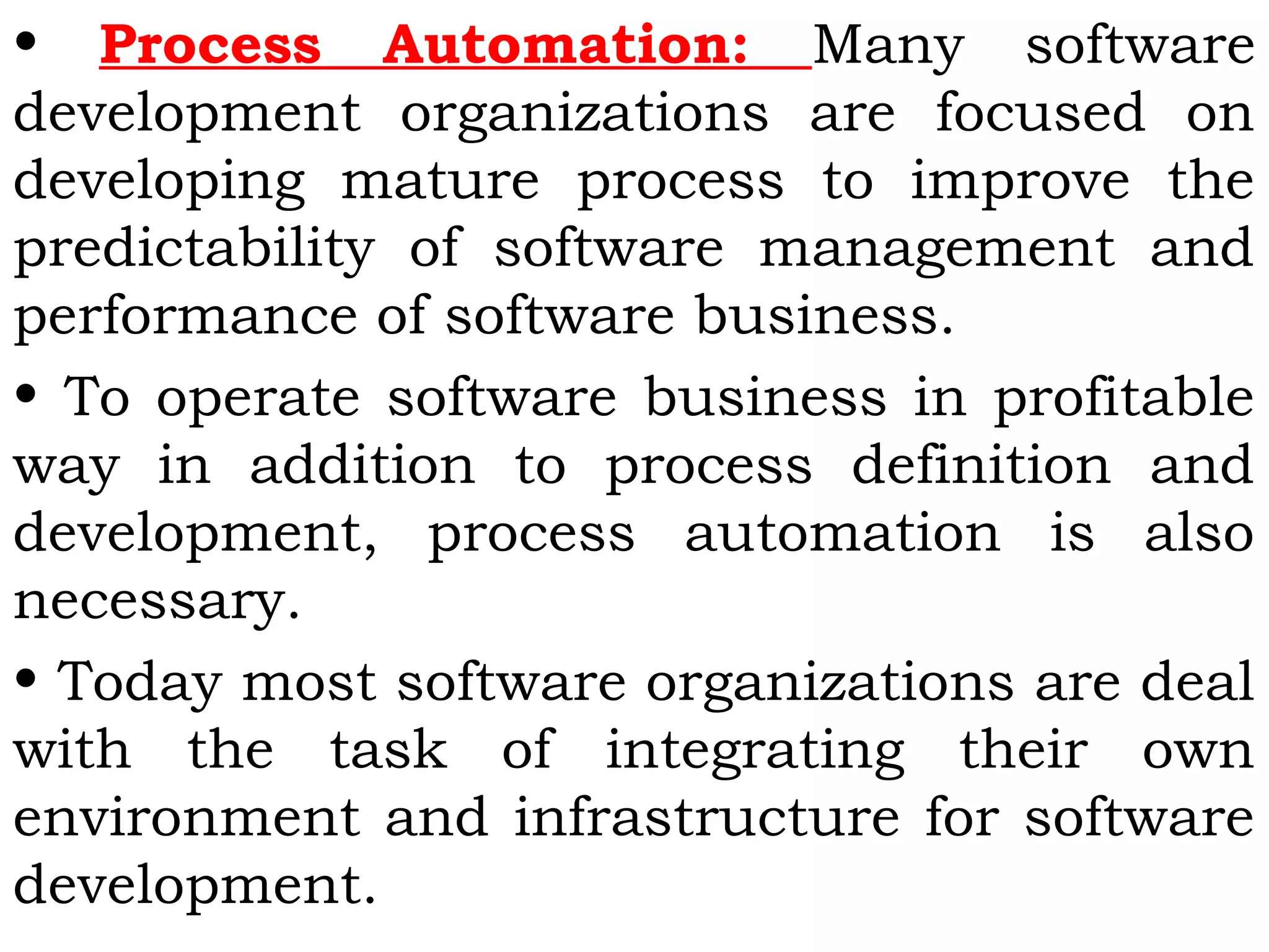 • Process Automation: Many software
development organizations are focused on
developing mature process to improve the
predictability of software management and
performance of software business.
• To operate software business in profitable
way in addition to process definition and
development, process automation is also
necessary.
• Today most software organizations are deal
with the task of integrating their own
environment and infrastructure for software
development.
 