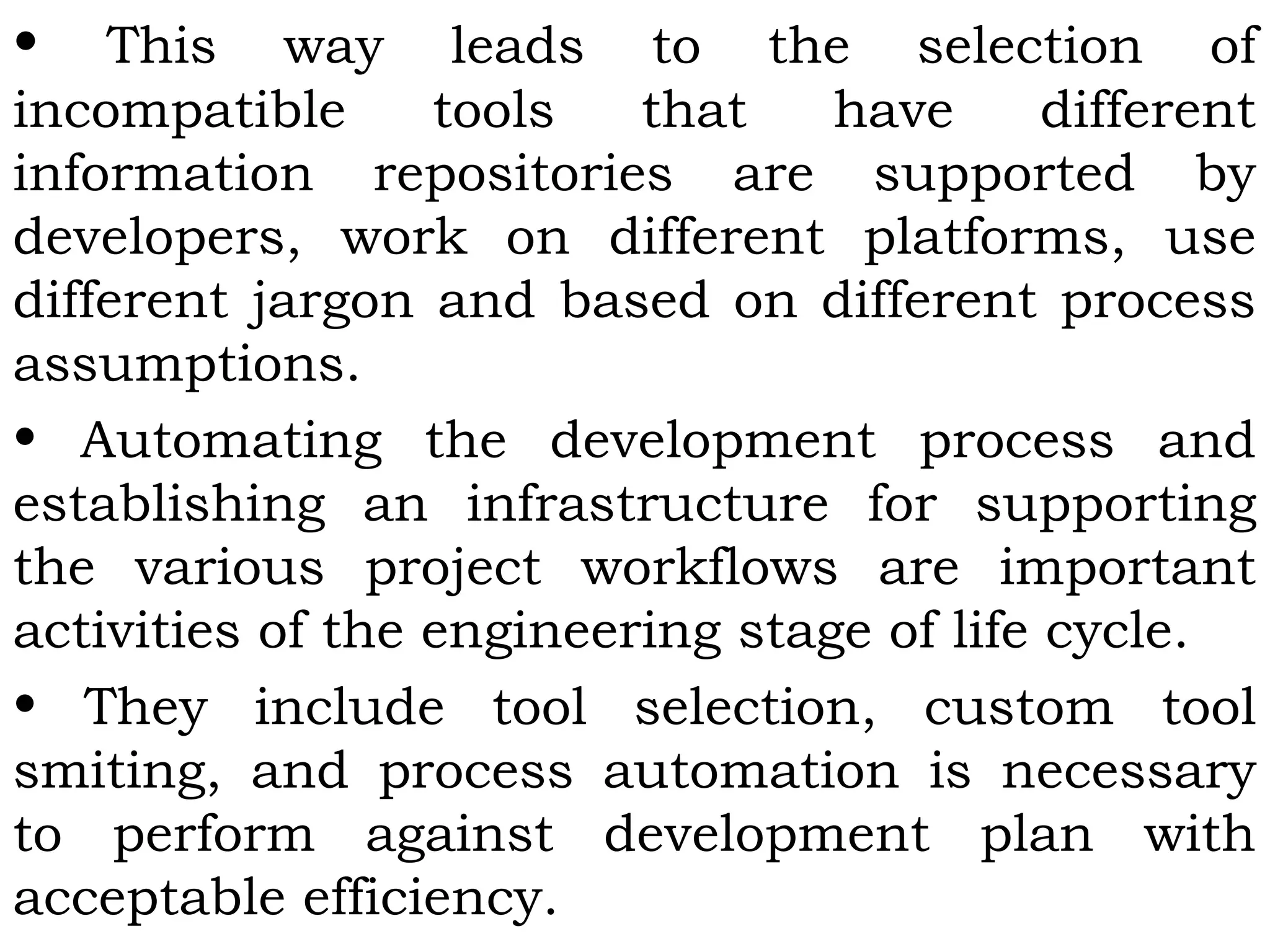 • This way leads to the selection of
incompatible tools that have different
information repositories are supported by
developers, work on different platforms, use
different jargon and based on different process
assumptions.
• Automating the development process and
establishing an infrastructure for supporting
the various project workflows are important
activities of the engineering stage of life cycle.
• They include tool selection, custom tool
smiting, and process automation is necessary
to perform against development plan with
acceptable efficiency.
 