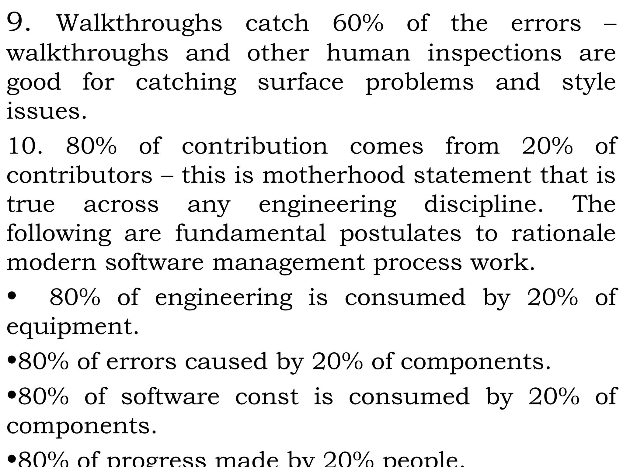 9. Walkthroughs catch 60% of the errors –
walkthroughs and other human inspections are
good for catching surface problems and style
issues.
10. 80% of contribution comes from 20% of
contributors – this is motherhood statement that is
true across any engineering discipline. The
following are fundamental postulates to rationale
modern software management process work.
• 80% of engineering is consumed by 20% of
equipment.
•80% of errors caused by 20% of components.
•80% of software const is consumed by 20% of
components.
 