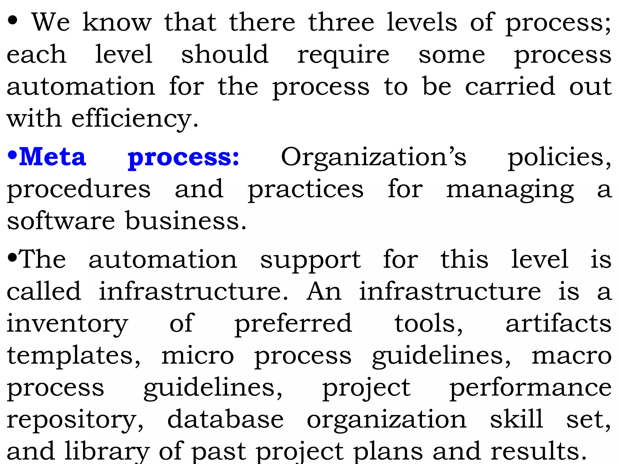 • We know that there three levels of process;
each level should require some process
automation for the process to be carried out
with efficiency.
•Meta process: Organization’s policies,
procedures and practices for managing a
software business.
•The automation support for this level is
called infrastructure. An infrastructure is a
inventory of preferred tools, artifacts
templates, micro process guidelines, macro
process guidelines, project performance
repository, database organization skill set,
and library of past project plans and results.
 