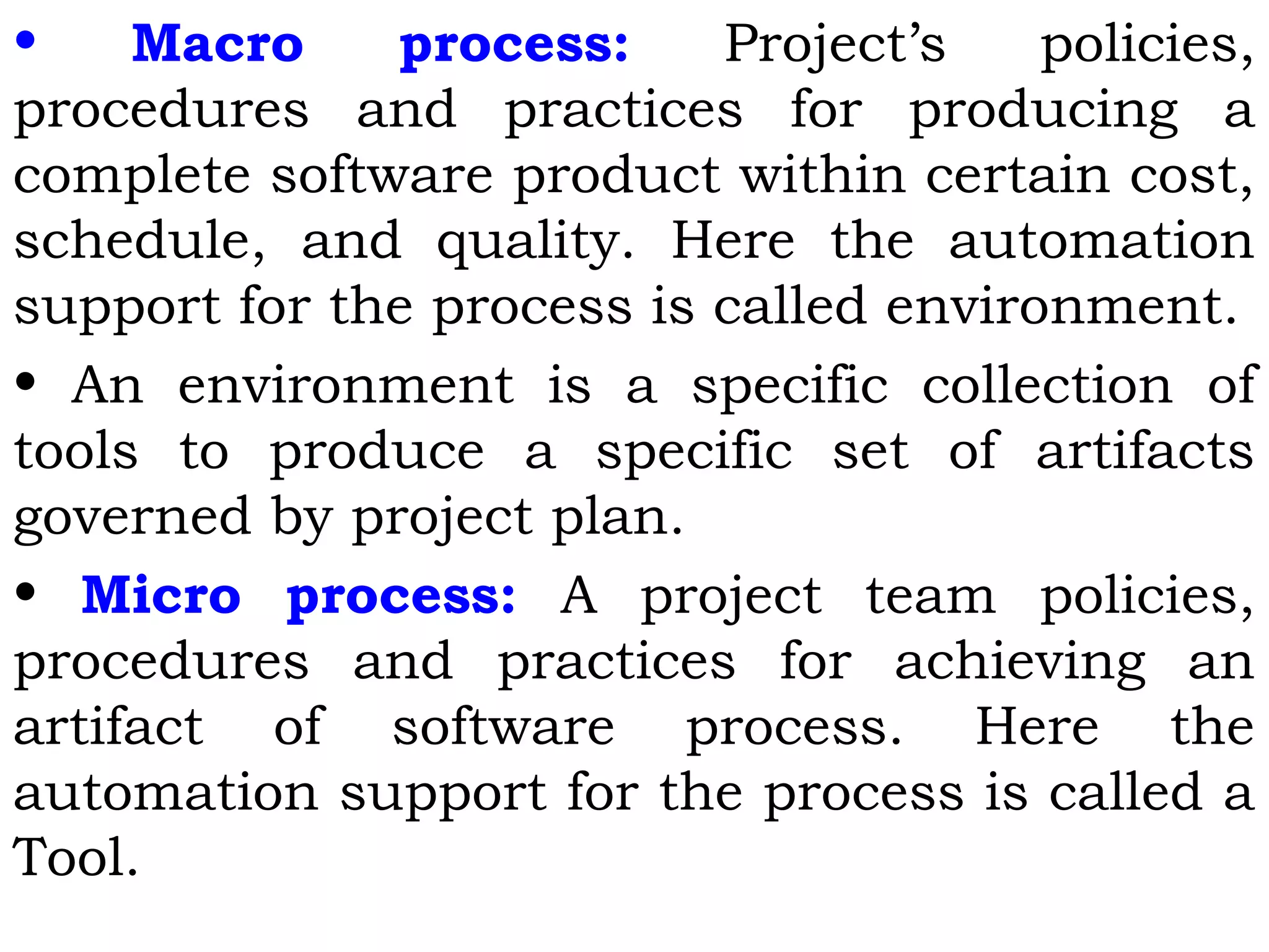 • Macro process: Project’s policies,
procedures and practices for producing a
complete software product within certain cost,
schedule, and quality. Here the automation
support for the process is called environment.
• An environment is a specific collection of
tools to produce a specific set of artifacts
governed by project plan.
• Micro process: A project team policies,
procedures and practices for achieving an
artifact of software process. Here the
automation support for the process is called a
Tool.
 