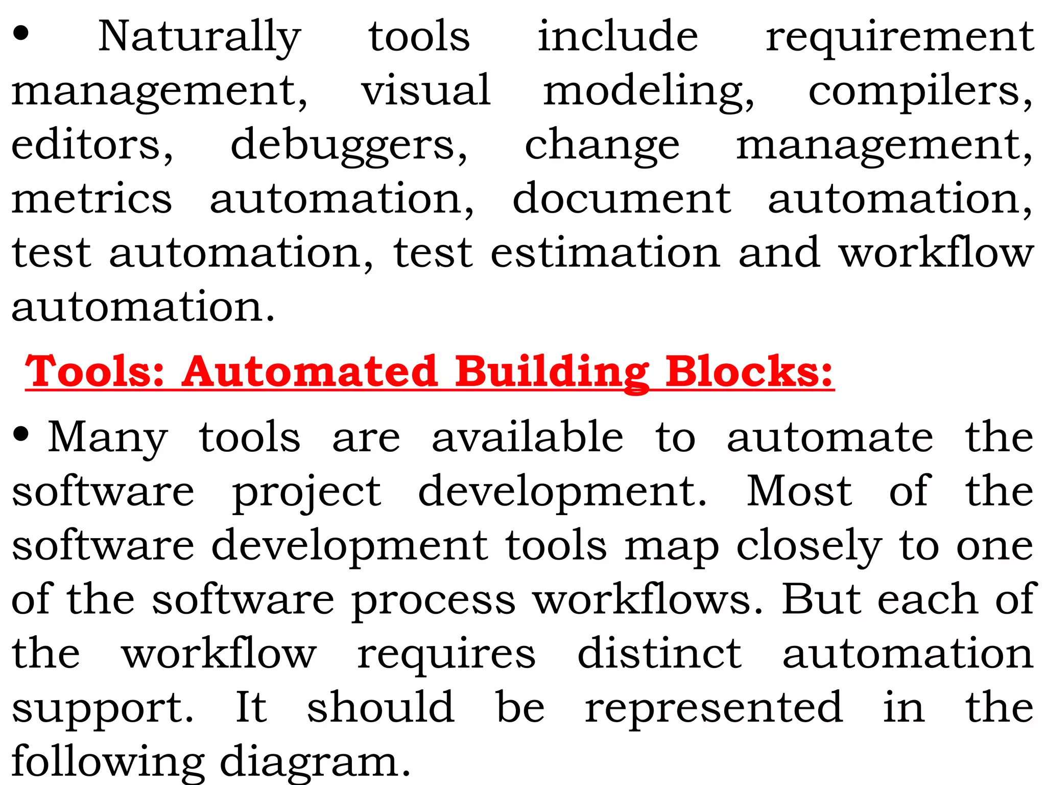 • Naturally tools include requirement
management, visual modeling, compilers,
editors, debuggers, change management,
metrics automation, document automation,
test automation, test estimation and workflow
automation.
Tools: Automated Building Blocks:
• Many tools are available to automate the
software project development. Most of the
software development tools map closely to one
of the software process workflows. But each of
the workflow requires distinct automation
support. It should be represented in the
following diagram.
 