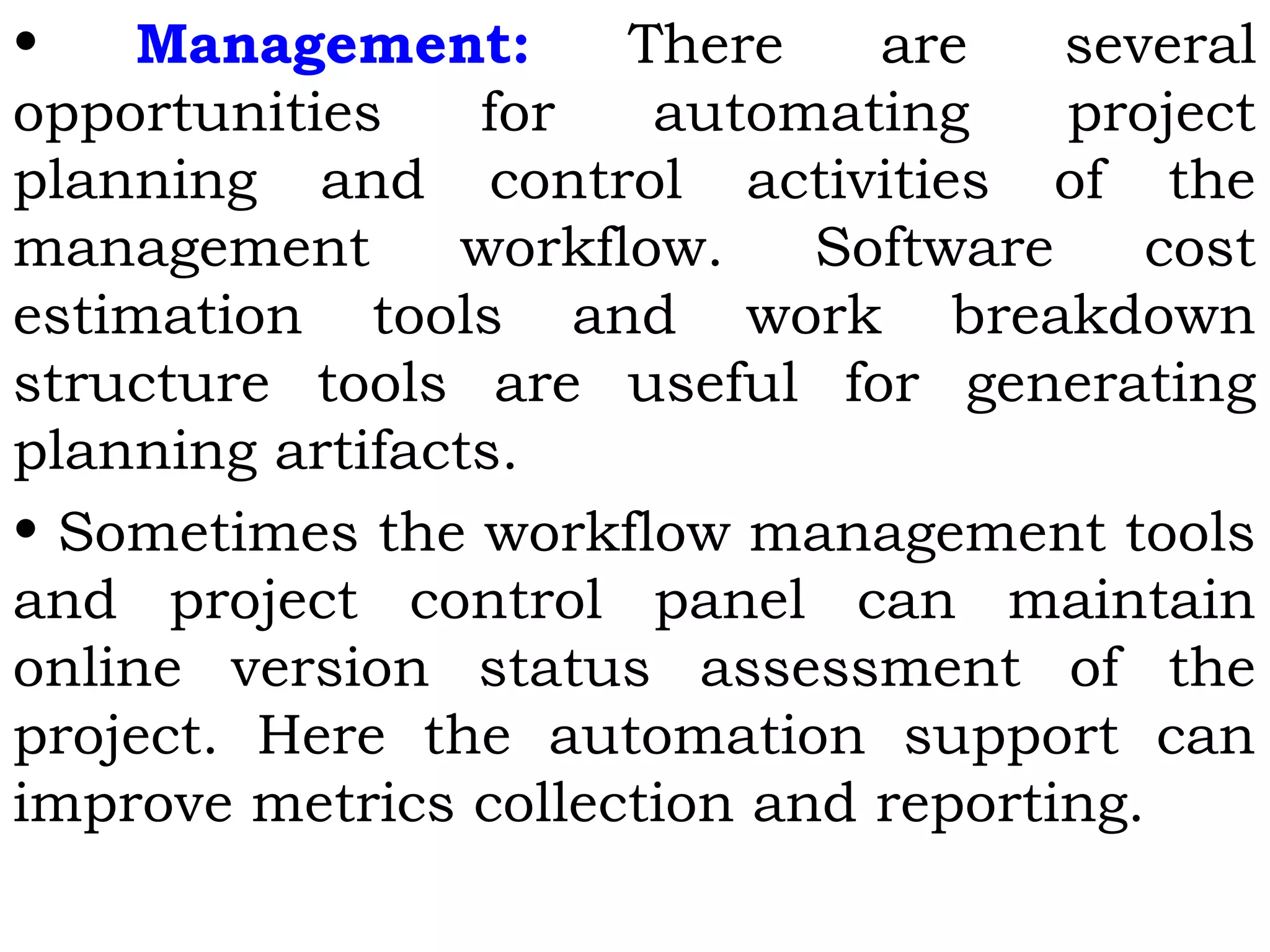 • Management: There are several
opportunities for automating project
planning and control activities of the
management workflow. Software cost
estimation tools and work breakdown
structure tools are useful for generating
planning artifacts.
• Sometimes the workflow management tools
and project control panel can maintain
online version status assessment of the
project. Here the automation support can
improve metrics collection and reporting.
 