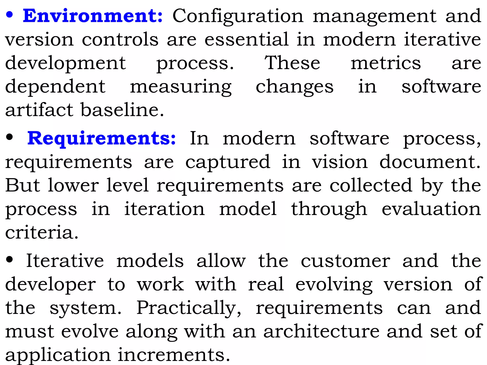 • Environment: Configuration management and
version controls are essential in modern iterative
development process. These metrics are
dependent measuring changes in software
artifact baseline.
• Requirements: In modern software process,
requirements are captured in vision document.
But lower level requirements are collected by the
process in iteration model through evaluation
criteria.
• Iterative models allow the customer and the
developer to work with real evolving version of
the system. Practically, requirements can and
must evolve along with an architecture and set of
application increments.
 