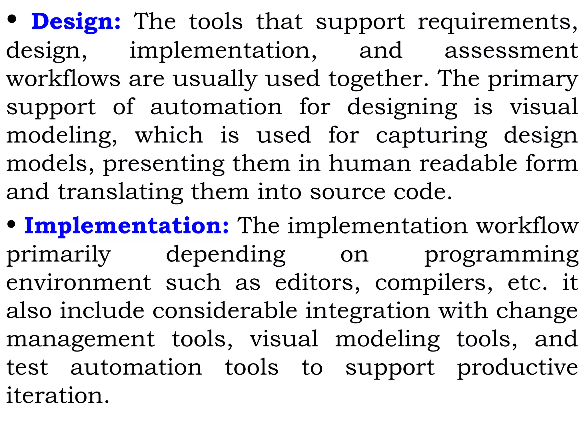 • Design: The tools that support requirements,
design, implementation, and assessment
workflows are usually used together. The primary
support of automation for designing is visual
modeling, which is used for capturing design
models, presenting them in human readable form
and translating them into source code.
• Implementation: The implementation workflow
primarily depending on programming
environment such as editors, compilers, etc. it
also include considerable integration with change
management tools, visual modeling tools, and
test automation tools to support productive
iteration.
 