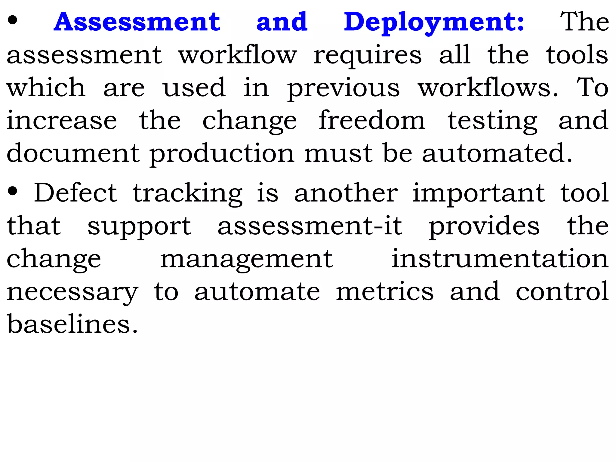 • Assessment and Deployment: The
assessment workflow requires all the tools
which are used in previous workflows. To
increase the change freedom testing and
document production must be automated.
• Defect tracking is another important tool
that support assessment-it provides the
change management instrumentation
necessary to automate metrics and control
baselines.
 
