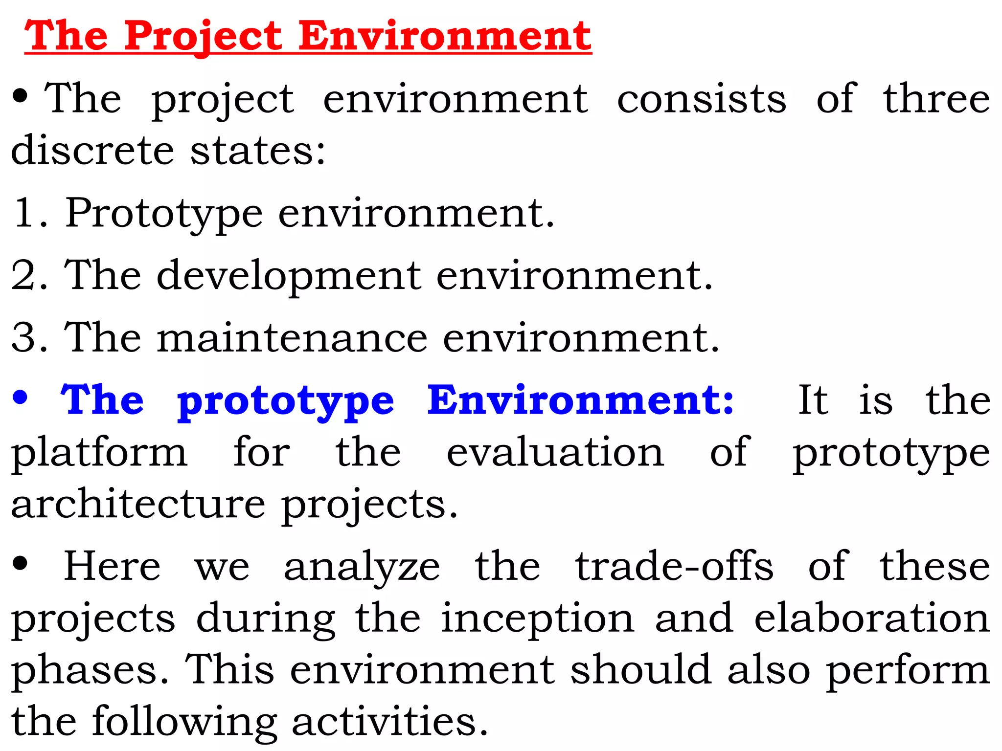 The Project Environment
• The project environment consists of three
discrete states:
1. Prototype environment.
2. The development environment.
3. The maintenance environment.
• The prototype Environment: It is the
platform for the evaluation of prototype
architecture projects.
• Here we analyze the trade-offs of these
projects during the inception and elaboration
phases. This environment should also perform
the following activities.
 