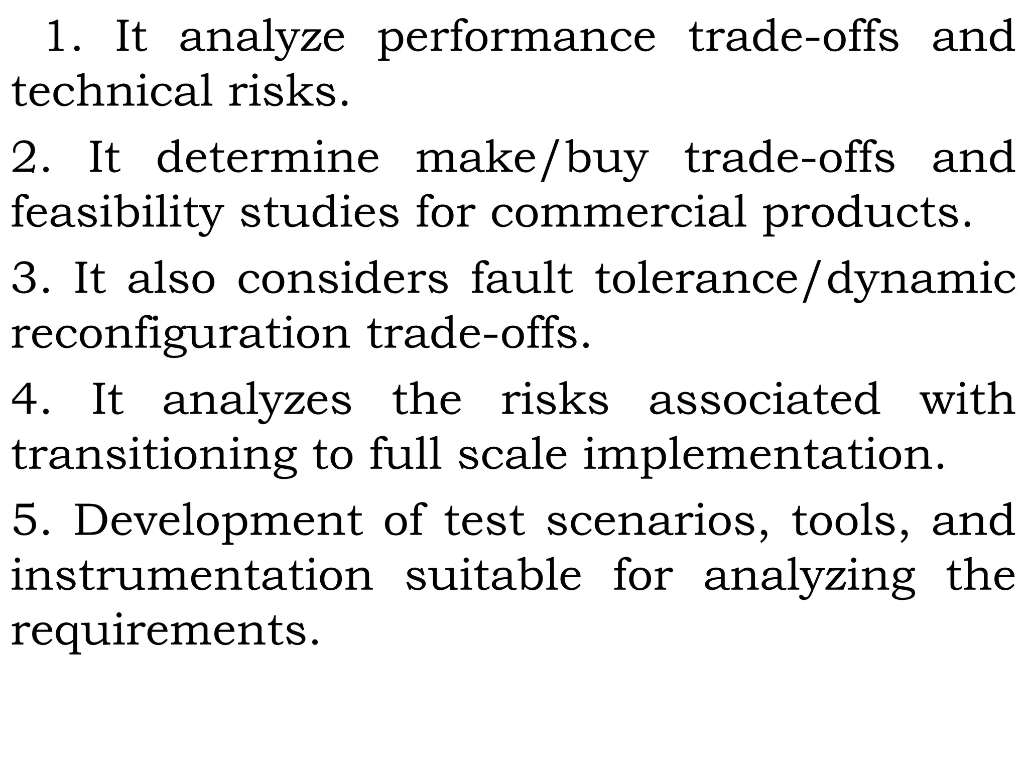 1. It analyze performance trade-offs and
technical risks.
2. It determine make/buy trade-offs and
feasibility studies for commercial products.
3. It also considers fault tolerance/dynamic
reconfiguration trade-offs.
4. It analyzes the risks associated with
transitioning to full scale implementation.
5. Development of test scenarios, tools, and
instrumentation suitable for analyzing the
requirements.
 