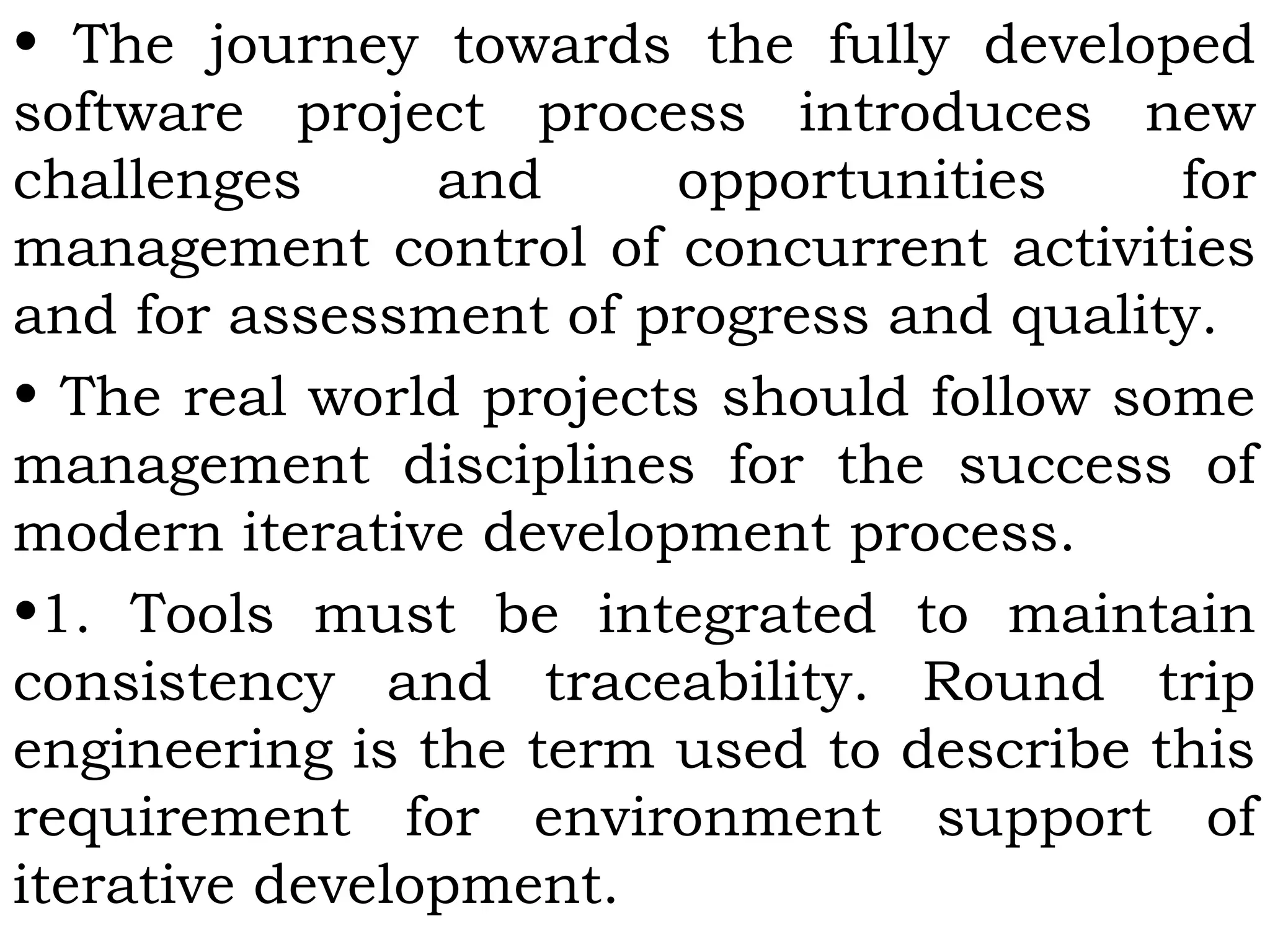 • The journey towards the fully developed
software project process introduces new
challenges and opportunities for
management control of concurrent activities
and for assessment of progress and quality.
• The real world projects should follow some
management disciplines for the success of
modern iterative development process.
•1. Tools must be integrated to maintain
consistency and traceability. Round trip
engineering is the term used to describe this
requirement for environment support of
iterative development.
 