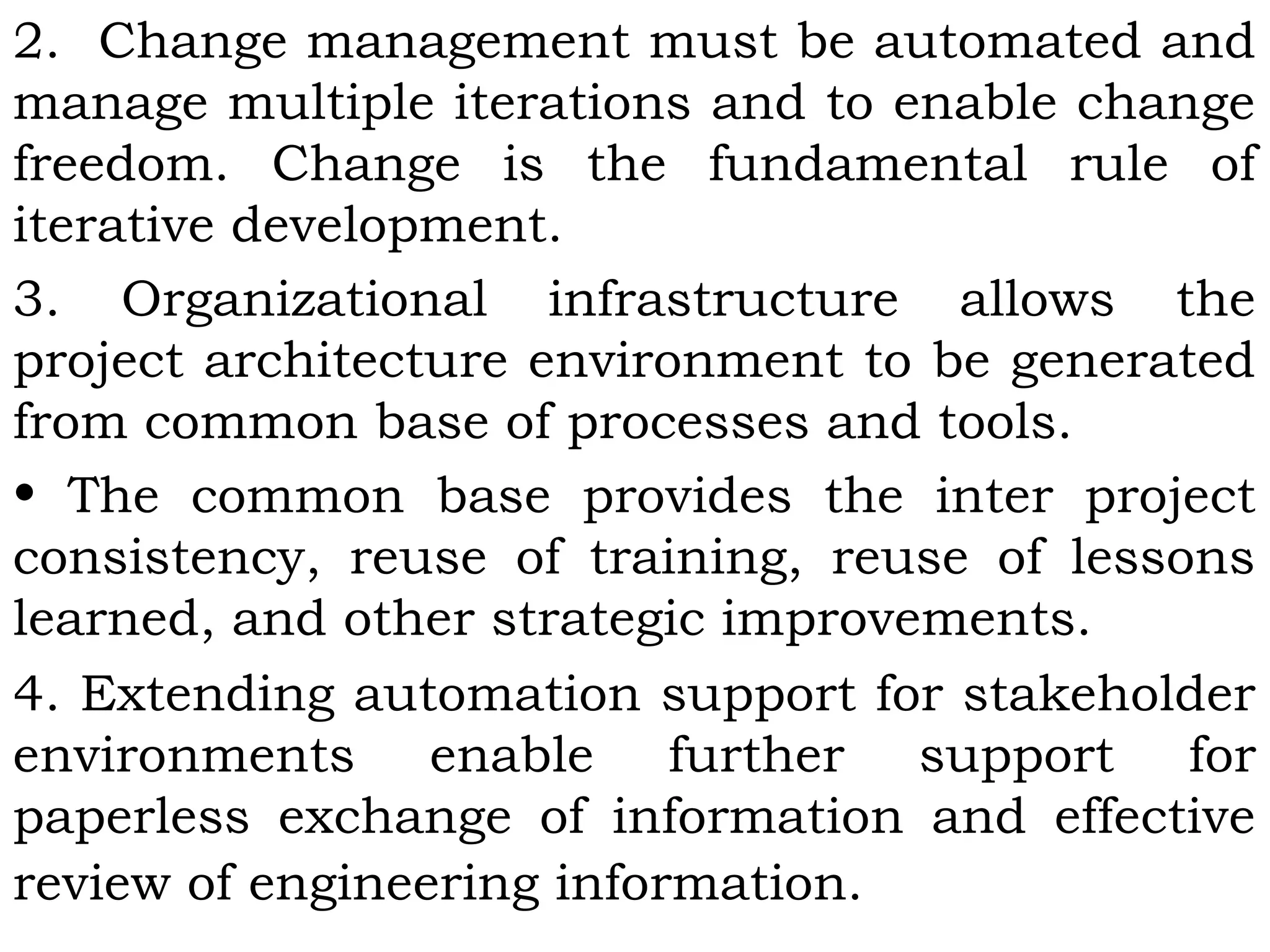2. Change management must be automated and
manage multiple iterations and to enable change
freedom. Change is the fundamental rule of
iterative development.
3. Organizational infrastructure allows the
project architecture environment to be generated
from common base of processes and tools.
• The common base provides the inter project
consistency, reuse of training, reuse of lessons
learned, and other strategic improvements.
4. Extending automation support for stakeholder
environments enable further support for
paperless exchange of information and effective
review of engineering information.
 