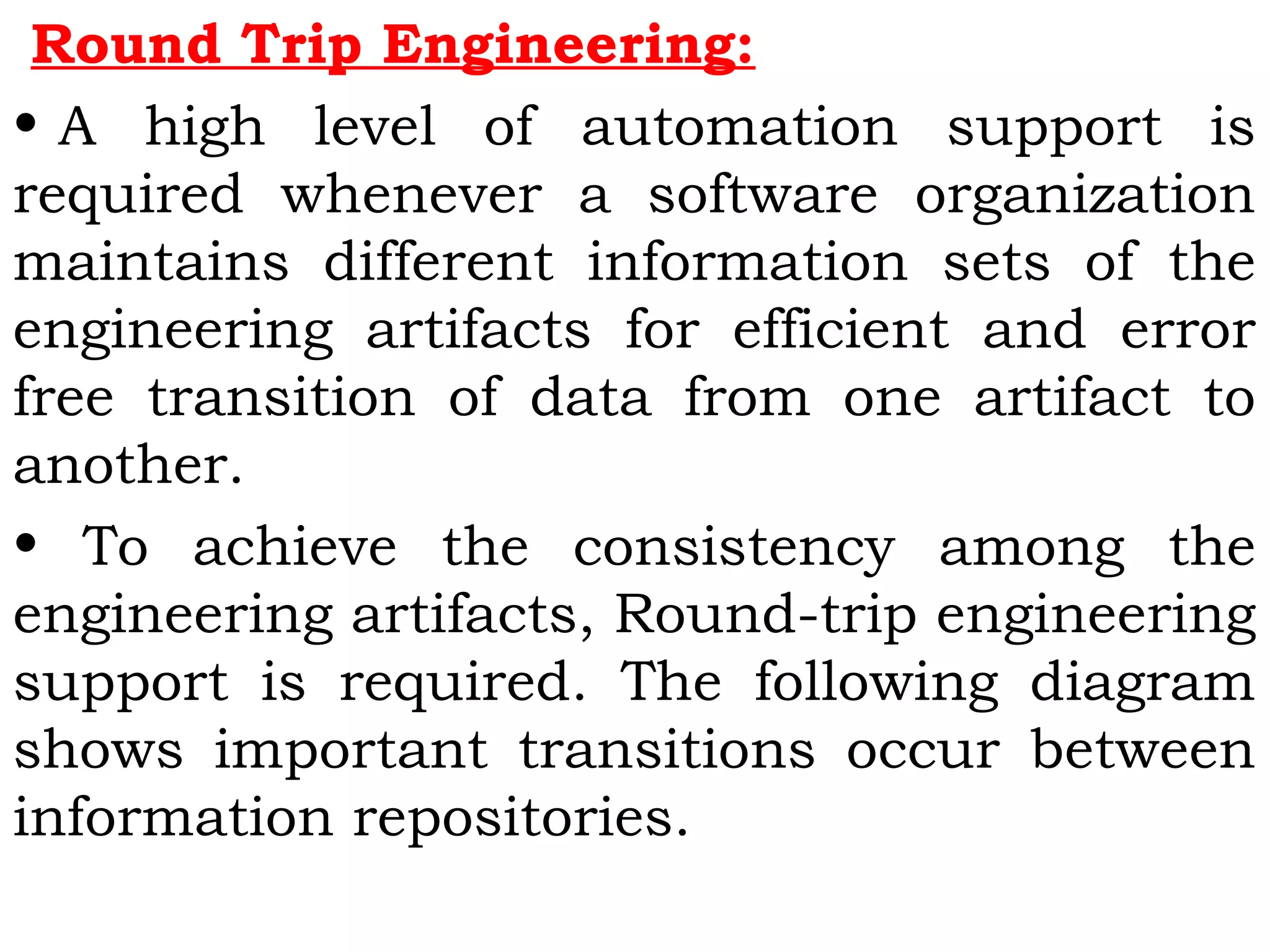 Round Trip Engineering:
• A high level of automation support is
required whenever a software organization
maintains different information sets of the
engineering artifacts for efficient and error
free transition of data from one artifact to
another.
• To achieve the consistency among the
engineering artifacts, Round-trip engineering
support is required. The following diagram
shows important transitions occur between
information repositories.
 