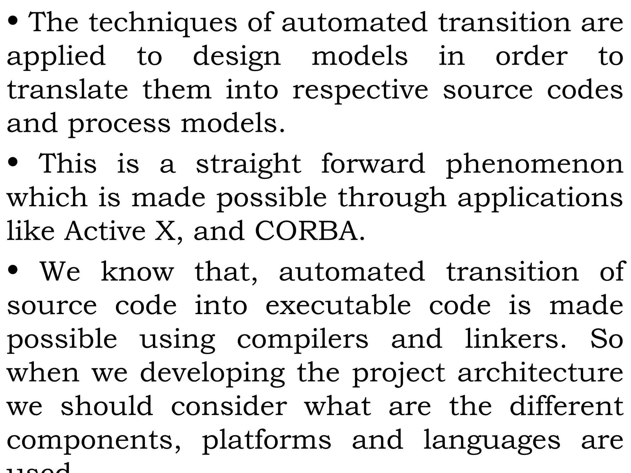 • The techniques of automated transition are
applied to design models in order to
translate them into respective source codes
and process models.
• This is a straight forward phenomenon
which is made possible through applications
like Active X, and CORBA.
• We know that, automated transition of
source code into executable code is made
possible using compilers and linkers. So
when we developing the project architecture
we should consider what are the different
components, platforms and languages are
 