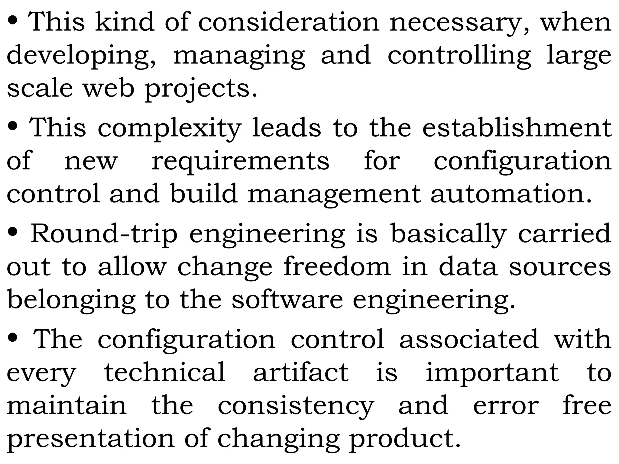 • This kind of consideration necessary, when
developing, managing and controlling large
scale web projects.
• This complexity leads to the establishment
of new requirements for configuration
control and build management automation.
• Round-trip engineering is basically carried
out to allow change freedom in data sources
belonging to the software engineering.
• The configuration control associated with
every technical artifact is important to
maintain the consistency and error free
presentation of changing product.
 