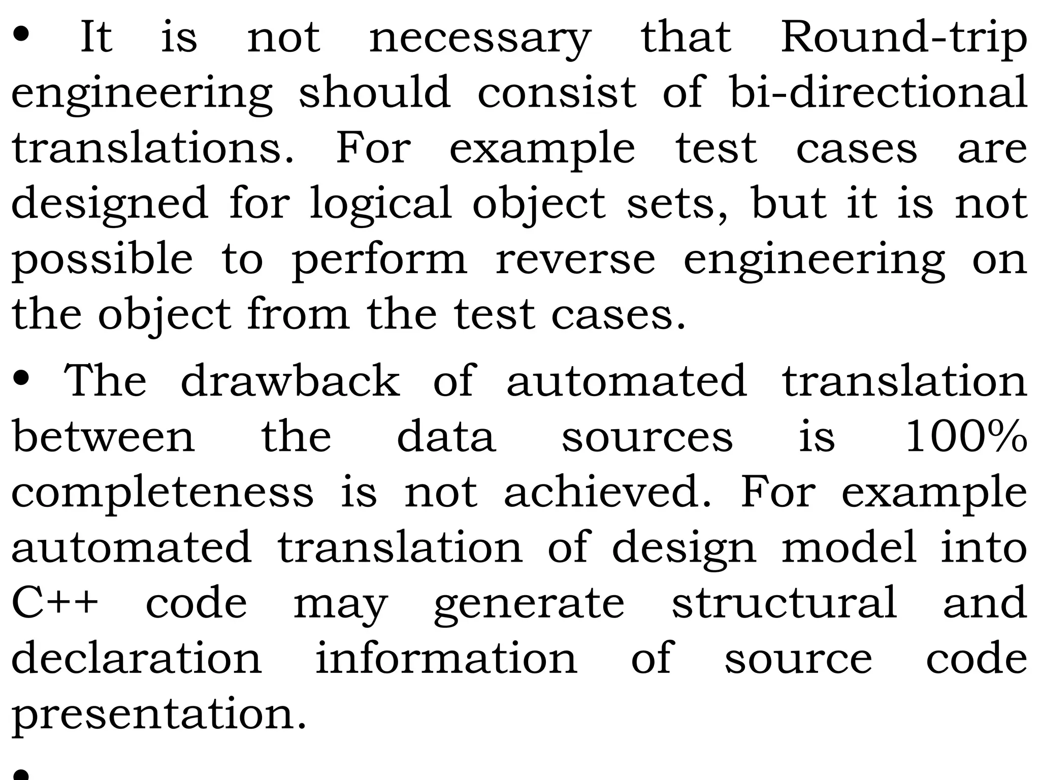 • It is not necessary that Round-trip
engineering should consist of bi-directional
translations. For example test cases are
designed for logical object sets, but it is not
possible to perform reverse engineering on
the object from the test cases.
• The drawback of automated translation
between the data sources is 100%
completeness is not achieved. For example
automated translation of design model into
C++ code may generate structural and
declaration information of source code
presentation.
 